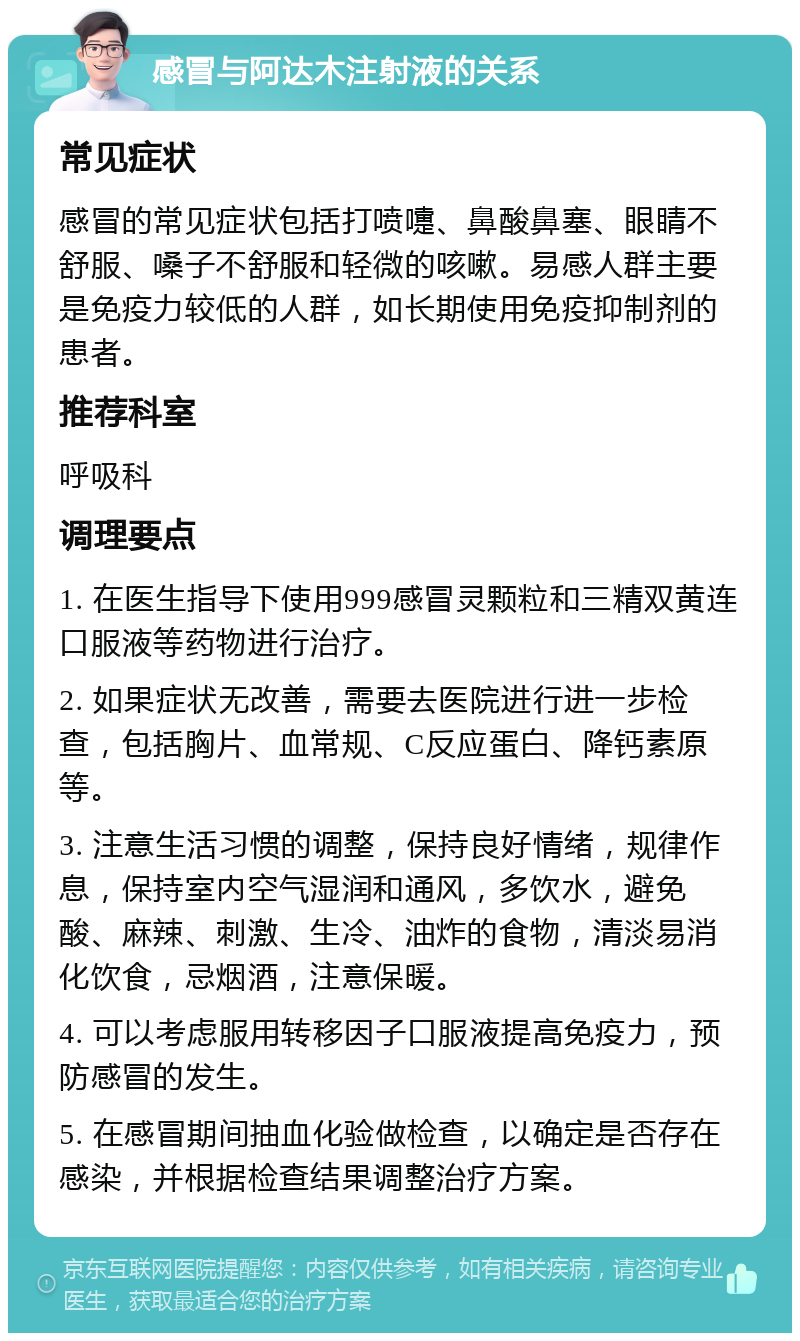 感冒与阿达木注射液的关系 常见症状 感冒的常见症状包括打喷嚏、鼻酸鼻塞、眼睛不舒服、嗓子不舒服和轻微的咳嗽。易感人群主要是免疫力较低的人群，如长期使用免疫抑制剂的患者。 推荐科室 呼吸科 调理要点 1. 在医生指导下使用999感冒灵颗粒和三精双黄连口服液等药物进行治疗。 2. 如果症状无改善，需要去医院进行进一步检查，包括胸片、血常规、C反应蛋白、降钙素原等。 3. 注意生活习惯的调整，保持良好情绪，规律作息，保持室内空气湿润和通风，多饮水，避免酸、麻辣、刺激、生冷、油炸的食物，清淡易消化饮食，忌烟酒，注意保暖。 4. 可以考虑服用转移因子口服液提高免疫力，预防感冒的发生。 5. 在感冒期间抽血化验做检查，以确定是否存在感染，并根据检查结果调整治疗方案。