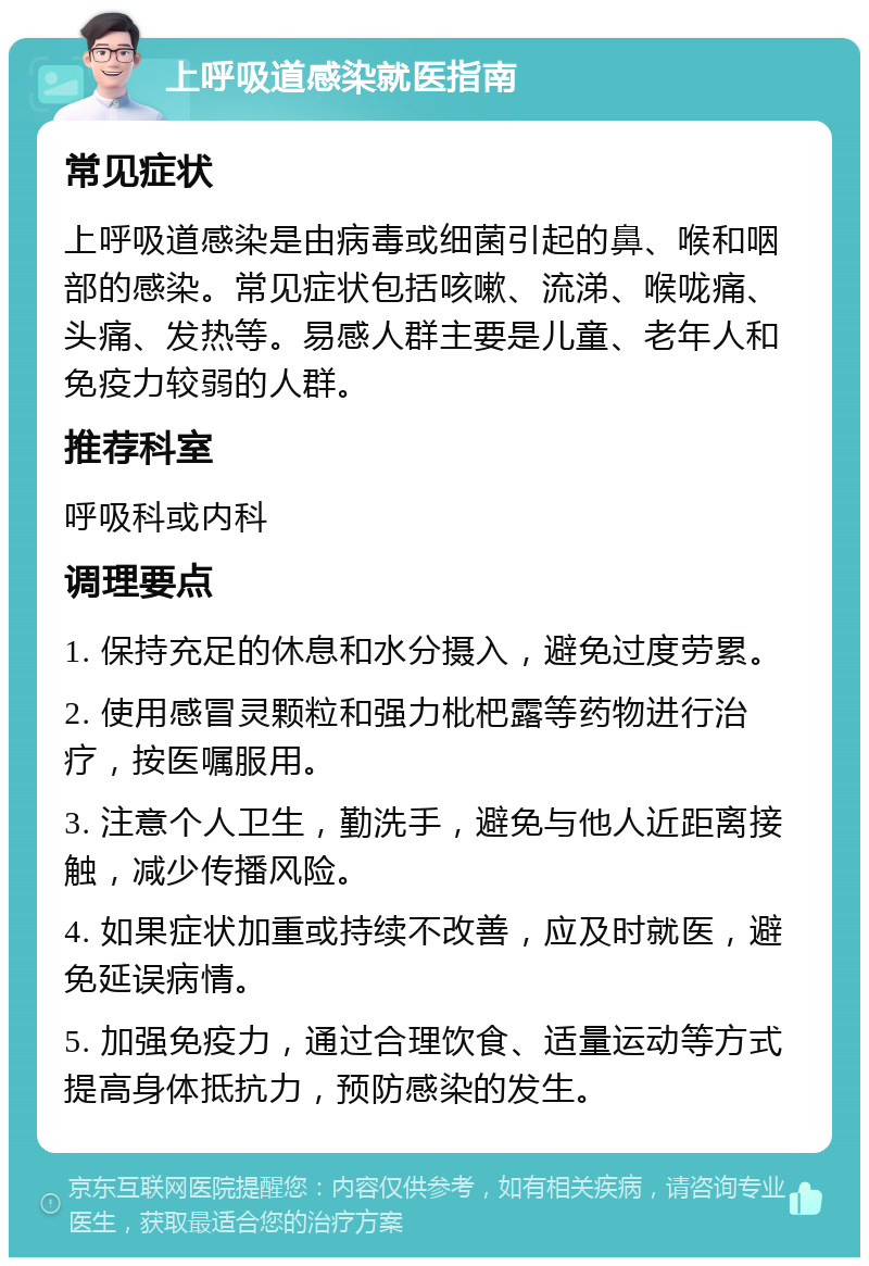 上呼吸道感染就医指南 常见症状 上呼吸道感染是由病毒或细菌引起的鼻、喉和咽部的感染。常见症状包括咳嗽、流涕、喉咙痛、头痛、发热等。易感人群主要是儿童、老年人和免疫力较弱的人群。 推荐科室 呼吸科或内科 调理要点 1. 保持充足的休息和水分摄入，避免过度劳累。 2. 使用感冒灵颗粒和强力枇杷露等药物进行治疗，按医嘱服用。 3. 注意个人卫生，勤洗手，避免与他人近距离接触，减少传播风险。 4. 如果症状加重或持续不改善，应及时就医，避免延误病情。 5. 加强免疫力，通过合理饮食、适量运动等方式提高身体抵抗力，预防感染的发生。