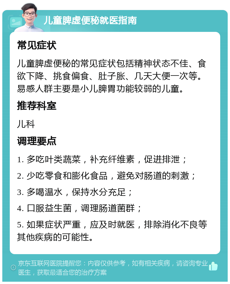 儿童脾虚便秘就医指南 常见症状 儿童脾虚便秘的常见症状包括精神状态不佳、食欲下降、挑食偏食、肚子胀、几天大便一次等。易感人群主要是小儿脾胃功能较弱的儿童。 推荐科室 儿科 调理要点 1. 多吃叶类蔬菜，补充纤维素，促进排泄； 2. 少吃零食和膨化食品，避免对肠道的刺激； 3. 多喝温水，保持水分充足； 4. 口服益生菌，调理肠道菌群； 5. 如果症状严重，应及时就医，排除消化不良等其他疾病的可能性。