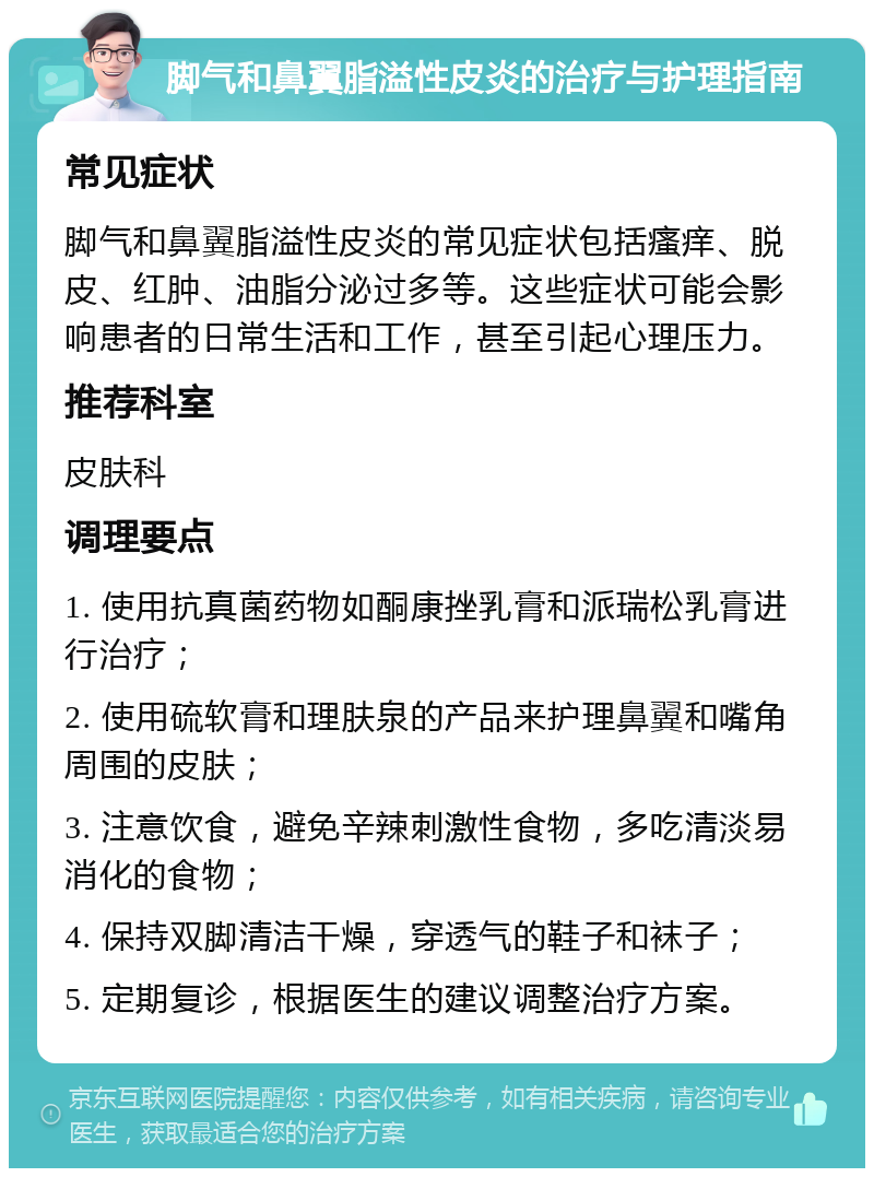 脚气和鼻翼脂溢性皮炎的治疗与护理指南 常见症状 脚气和鼻翼脂溢性皮炎的常见症状包括瘙痒、脱皮、红肿、油脂分泌过多等。这些症状可能会影响患者的日常生活和工作，甚至引起心理压力。 推荐科室 皮肤科 调理要点 1. 使用抗真菌药物如酮康挫乳膏和派瑞松乳膏进行治疗； 2. 使用硫软膏和理肤泉的产品来护理鼻翼和嘴角周围的皮肤； 3. 注意饮食，避免辛辣刺激性食物，多吃清淡易消化的食物； 4. 保持双脚清洁干燥，穿透气的鞋子和袜子； 5. 定期复诊，根据医生的建议调整治疗方案。