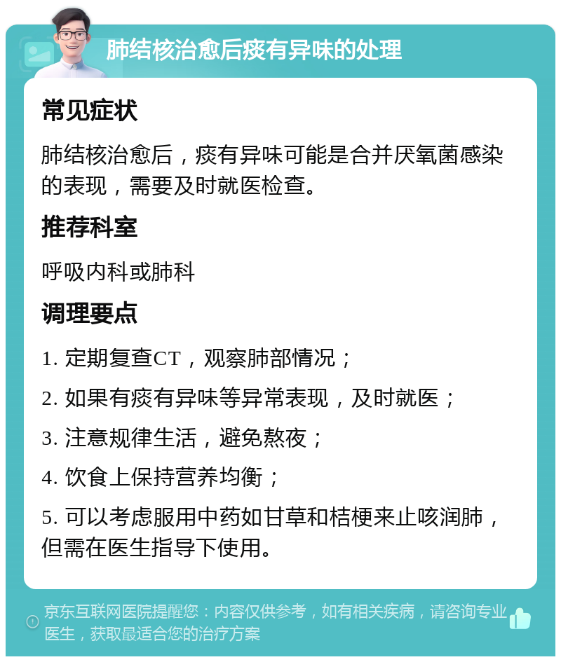 肺结核治愈后痰有异味的处理 常见症状 肺结核治愈后，痰有异味可能是合并厌氧菌感染的表现，需要及时就医检查。 推荐科室 呼吸内科或肺科 调理要点 1. 定期复查CT，观察肺部情况； 2. 如果有痰有异味等异常表现，及时就医； 3. 注意规律生活，避免熬夜； 4. 饮食上保持营养均衡； 5. 可以考虑服用中药如甘草和桔梗来止咳润肺，但需在医生指导下使用。