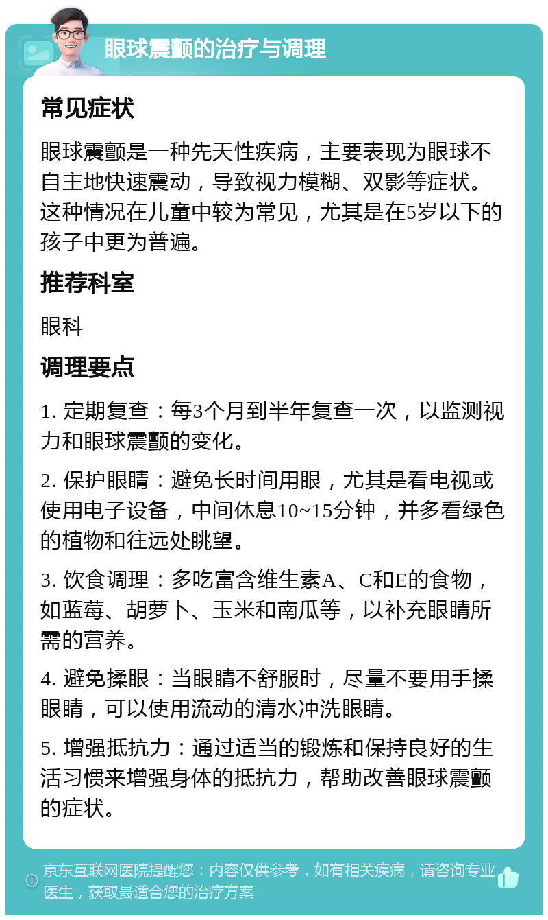 眼球震颤的治疗与调理 常见症状 眼球震颤是一种先天性疾病，主要表现为眼球不自主地快速震动，导致视力模糊、双影等症状。这种情况在儿童中较为常见，尤其是在5岁以下的孩子中更为普遍。 推荐科室 眼科 调理要点 1. 定期复查：每3个月到半年复查一次，以监测视力和眼球震颤的变化。 2. 保护眼睛：避免长时间用眼，尤其是看电视或使用电子设备，中间休息10~15分钟，并多看绿色的植物和往远处眺望。 3. 饮食调理：多吃富含维生素A、C和E的食物，如蓝莓、胡萝卜、玉米和南瓜等，以补充眼睛所需的营养。 4. 避免揉眼：当眼睛不舒服时，尽量不要用手揉眼睛，可以使用流动的清水冲洗眼睛。 5. 增强抵抗力：通过适当的锻炼和保持良好的生活习惯来增强身体的抵抗力，帮助改善眼球震颤的症状。