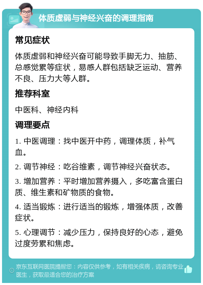 体质虚弱与神经兴奋的调理指南 常见症状 体质虚弱和神经兴奋可能导致手脚无力、抽筋、总感觉累等症状，易感人群包括缺乏运动、营养不良、压力大等人群。 推荐科室 中医科、神经内科 调理要点 1. 中医调理：找中医开中药，调理体质，补气血。 2. 调节神经：吃谷维素，调节神经兴奋状态。 3. 增加营养：平时增加营养摄入，多吃富含蛋白质、维生素和矿物质的食物。 4. 适当锻炼：进行适当的锻炼，增强体质，改善症状。 5. 心理调节：减少压力，保持良好的心态，避免过度劳累和焦虑。