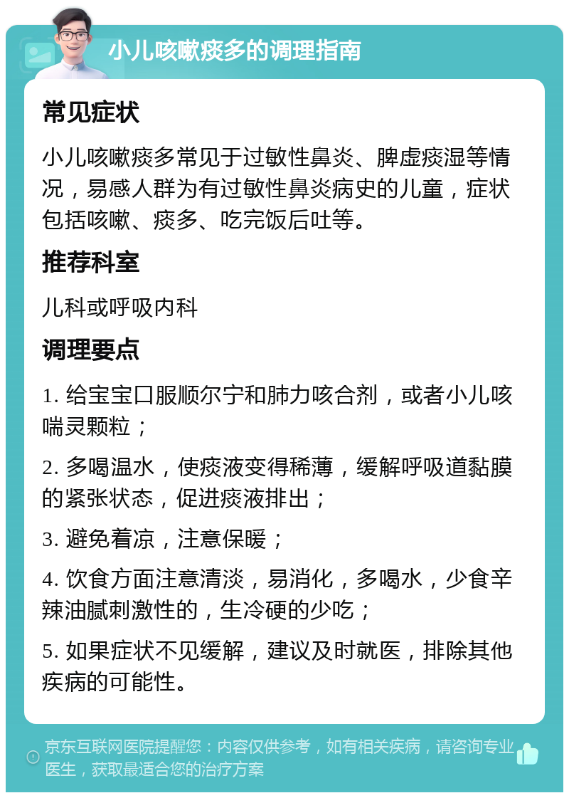 小儿咳嗽痰多的调理指南 常见症状 小儿咳嗽痰多常见于过敏性鼻炎、脾虚痰湿等情况，易感人群为有过敏性鼻炎病史的儿童，症状包括咳嗽、痰多、吃完饭后吐等。 推荐科室 儿科或呼吸内科 调理要点 1. 给宝宝口服顺尔宁和肺力咳合剂，或者小儿咳喘灵颗粒； 2. 多喝温水，使痰液变得稀薄，缓解呼吸道黏膜的紧张状态，促进痰液排出； 3. 避免着凉，注意保暖； 4. 饮食方面注意清淡，易消化，多喝水，少食辛辣油腻刺激性的，生冷硬的少吃； 5. 如果症状不见缓解，建议及时就医，排除其他疾病的可能性。