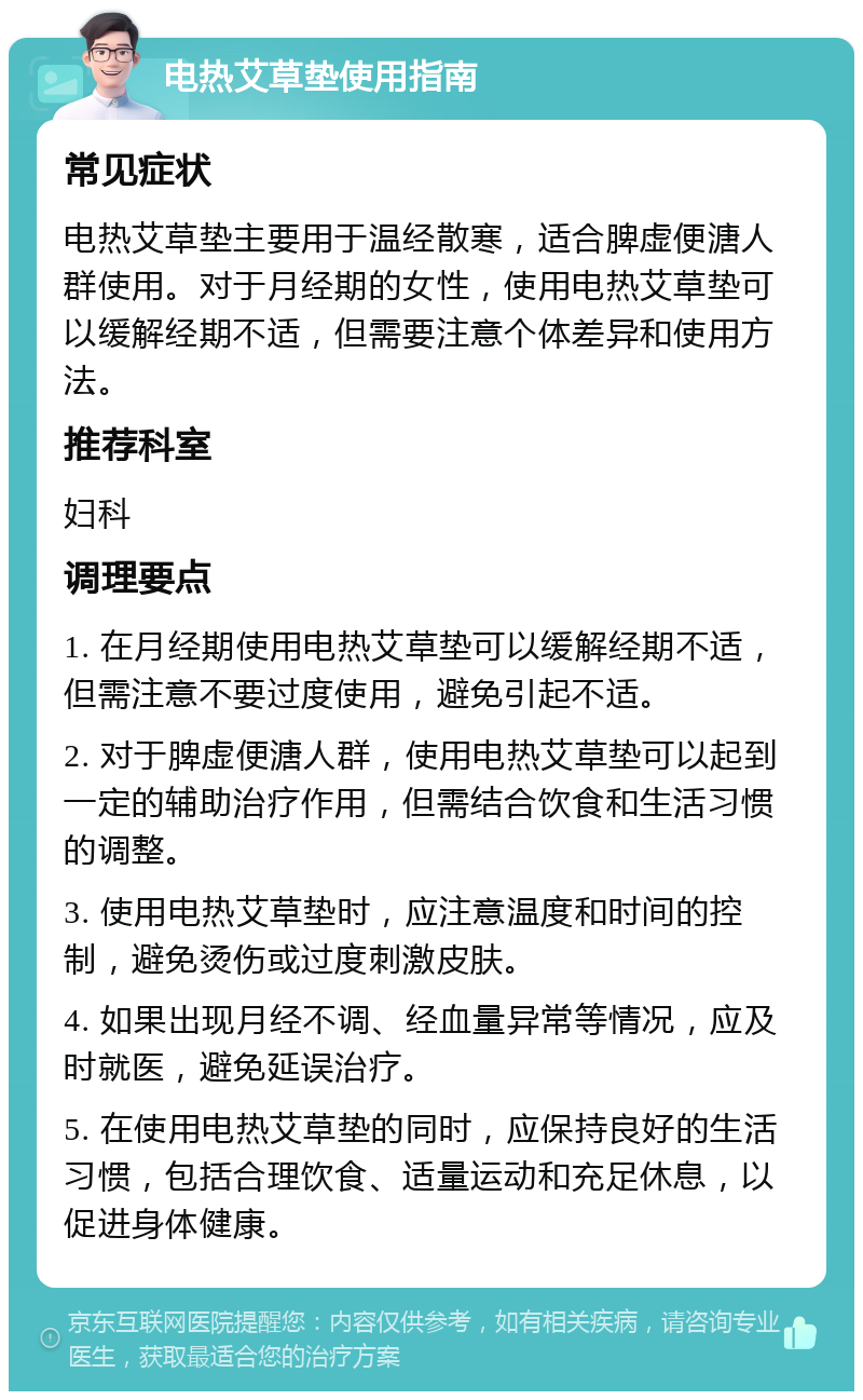 电热艾草垫使用指南 常见症状 电热艾草垫主要用于温经散寒，适合脾虚便溏人群使用。对于月经期的女性，使用电热艾草垫可以缓解经期不适，但需要注意个体差异和使用方法。 推荐科室 妇科 调理要点 1. 在月经期使用电热艾草垫可以缓解经期不适，但需注意不要过度使用，避免引起不适。 2. 对于脾虚便溏人群，使用电热艾草垫可以起到一定的辅助治疗作用，但需结合饮食和生活习惯的调整。 3. 使用电热艾草垫时，应注意温度和时间的控制，避免烫伤或过度刺激皮肤。 4. 如果出现月经不调、经血量异常等情况，应及时就医，避免延误治疗。 5. 在使用电热艾草垫的同时，应保持良好的生活习惯，包括合理饮食、适量运动和充足休息，以促进身体健康。