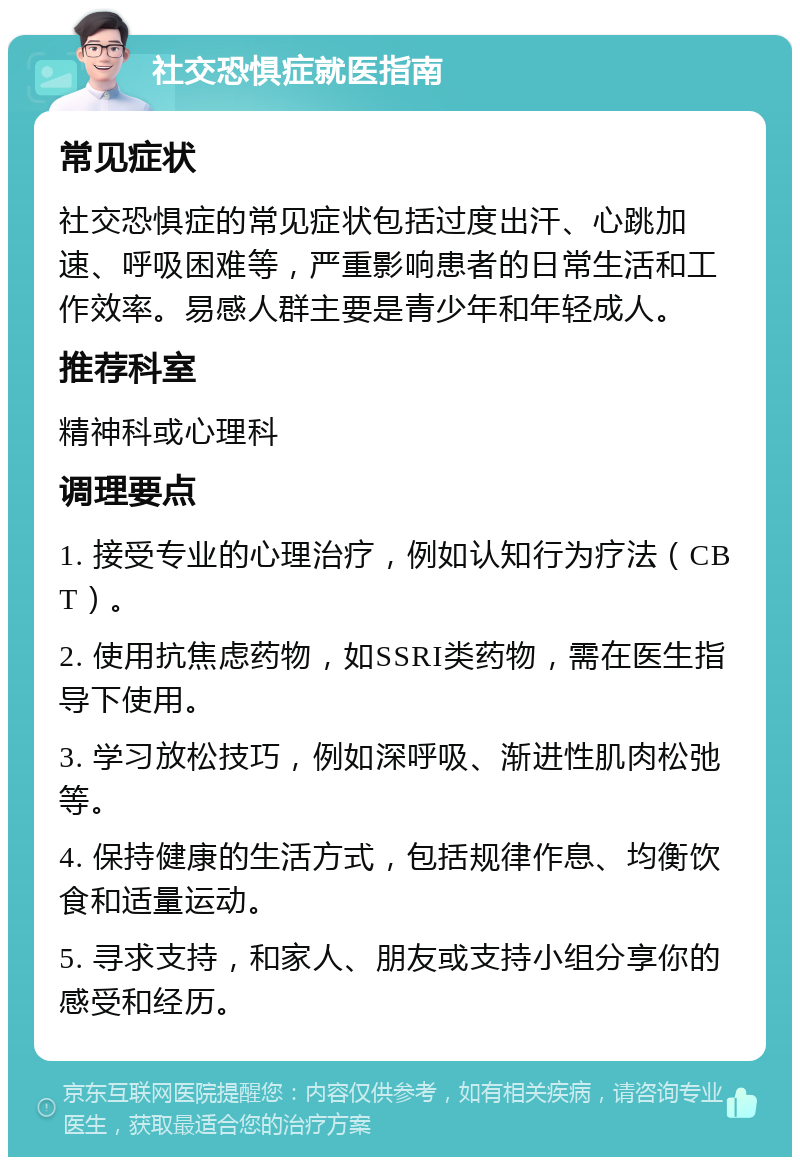 社交恐惧症就医指南 常见症状 社交恐惧症的常见症状包括过度出汗、心跳加速、呼吸困难等，严重影响患者的日常生活和工作效率。易感人群主要是青少年和年轻成人。 推荐科室 精神科或心理科 调理要点 1. 接受专业的心理治疗，例如认知行为疗法（CBT）。 2. 使用抗焦虑药物，如SSRI类药物，需在医生指导下使用。 3. 学习放松技巧，例如深呼吸、渐进性肌肉松弛等。 4. 保持健康的生活方式，包括规律作息、均衡饮食和适量运动。 5. 寻求支持，和家人、朋友或支持小组分享你的感受和经历。