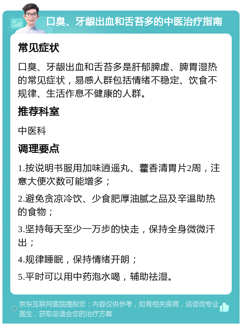 口臭、牙龈出血和舌苔多的中医治疗指南 常见症状 口臭、牙龈出血和舌苔多是肝郁脾虚、脾胃湿热的常见症状，易感人群包括情绪不稳定、饮食不规律、生活作息不健康的人群。 推荐科室 中医科 调理要点 1.按说明书服用加味逍遥丸、藿香清胃片2周，注意大便次数可能增多； 2.避免贪凉冷饮、少食肥厚油腻之品及辛温助热的食物； 3.坚持每天至少一万步的快走，保持全身微微汗出； 4.规律睡眠，保持情绪开朗； 5.平时可以用中药泡水喝，辅助祛湿。