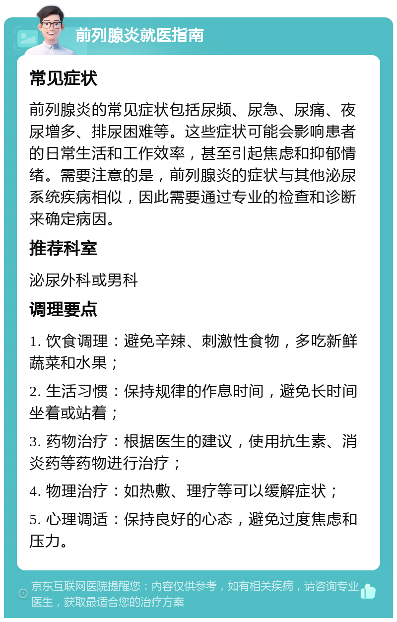 前列腺炎就医指南 常见症状 前列腺炎的常见症状包括尿频、尿急、尿痛、夜尿增多、排尿困难等。这些症状可能会影响患者的日常生活和工作效率，甚至引起焦虑和抑郁情绪。需要注意的是，前列腺炎的症状与其他泌尿系统疾病相似，因此需要通过专业的检查和诊断来确定病因。 推荐科室 泌尿外科或男科 调理要点 1. 饮食调理：避免辛辣、刺激性食物，多吃新鲜蔬菜和水果； 2. 生活习惯：保持规律的作息时间，避免长时间坐着或站着； 3. 药物治疗：根据医生的建议，使用抗生素、消炎药等药物进行治疗； 4. 物理治疗：如热敷、理疗等可以缓解症状； 5. 心理调适：保持良好的心态，避免过度焦虑和压力。