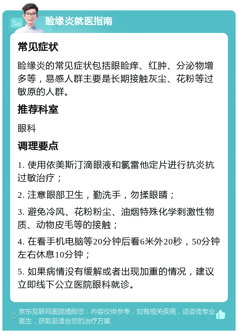 睑缘炎就医指南 常见症状 睑缘炎的常见症状包括眼睑痒、红肿、分泌物增多等，易感人群主要是长期接触灰尘、花粉等过敏原的人群。 推荐科室 眼科 调理要点 1. 使用依美斯汀滴眼液和氯雷他定片进行抗炎抗过敏治疗； 2. 注意眼部卫生，勤洗手，勿揉眼睛； 3. 避免冷风、花粉粉尘、油烟特殊化学刺激性物质、动物皮毛等的接触； 4. 在看手机电脑等20分钟后看6米外20秒，50分钟左右休息10分钟； 5. 如果病情没有缓解或者出现加重的情况，建议立即线下公立医院眼科就诊。