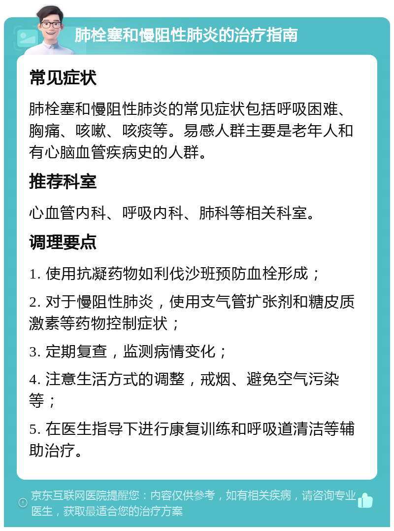 肺栓塞和慢阻性肺炎的治疗指南 常见症状 肺栓塞和慢阻性肺炎的常见症状包括呼吸困难、胸痛、咳嗽、咳痰等。易感人群主要是老年人和有心脑血管疾病史的人群。 推荐科室 心血管内科、呼吸内科、肺科等相关科室。 调理要点 1. 使用抗凝药物如利伐沙班预防血栓形成； 2. 对于慢阻性肺炎，使用支气管扩张剂和糖皮质激素等药物控制症状； 3. 定期复查，监测病情变化； 4. 注意生活方式的调整，戒烟、避免空气污染等； 5. 在医生指导下进行康复训练和呼吸道清洁等辅助治疗。