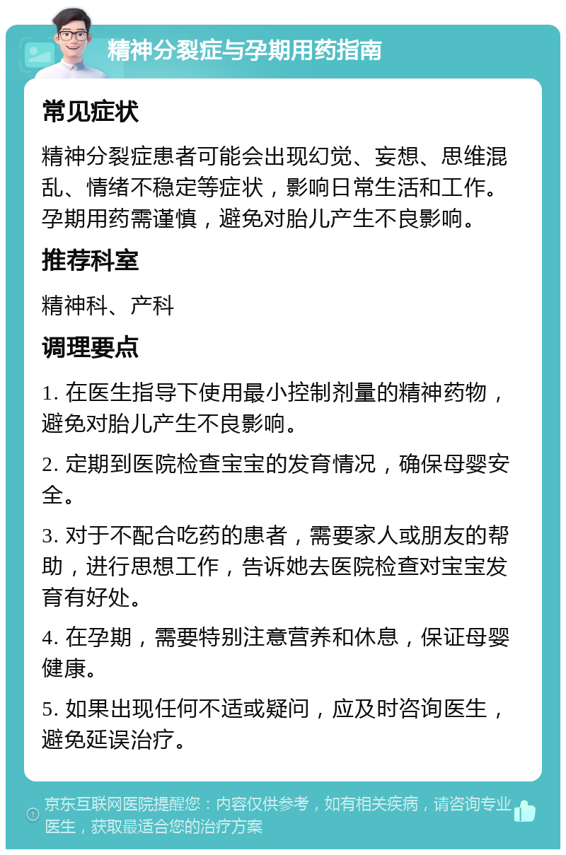 精神分裂症与孕期用药指南 常见症状 精神分裂症患者可能会出现幻觉、妄想、思维混乱、情绪不稳定等症状，影响日常生活和工作。孕期用药需谨慎，避免对胎儿产生不良影响。 推荐科室 精神科、产科 调理要点 1. 在医生指导下使用最小控制剂量的精神药物，避免对胎儿产生不良影响。 2. 定期到医院检查宝宝的发育情况，确保母婴安全。 3. 对于不配合吃药的患者，需要家人或朋友的帮助，进行思想工作，告诉她去医院检查对宝宝发育有好处。 4. 在孕期，需要特别注意营养和休息，保证母婴健康。 5. 如果出现任何不适或疑问，应及时咨询医生，避免延误治疗。