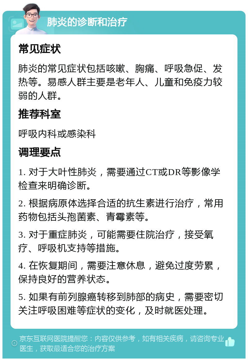 肺炎的诊断和治疗 常见症状 肺炎的常见症状包括咳嗽、胸痛、呼吸急促、发热等。易感人群主要是老年人、儿童和免疫力较弱的人群。 推荐科室 呼吸内科或感染科 调理要点 1. 对于大叶性肺炎，需要通过CT或DR等影像学检查来明确诊断。 2. 根据病原体选择合适的抗生素进行治疗，常用药物包括头孢菌素、青霉素等。 3. 对于重症肺炎，可能需要住院治疗，接受氧疗、呼吸机支持等措施。 4. 在恢复期间，需要注意休息，避免过度劳累，保持良好的营养状态。 5. 如果有前列腺癌转移到肺部的病史，需要密切关注呼吸困难等症状的变化，及时就医处理。