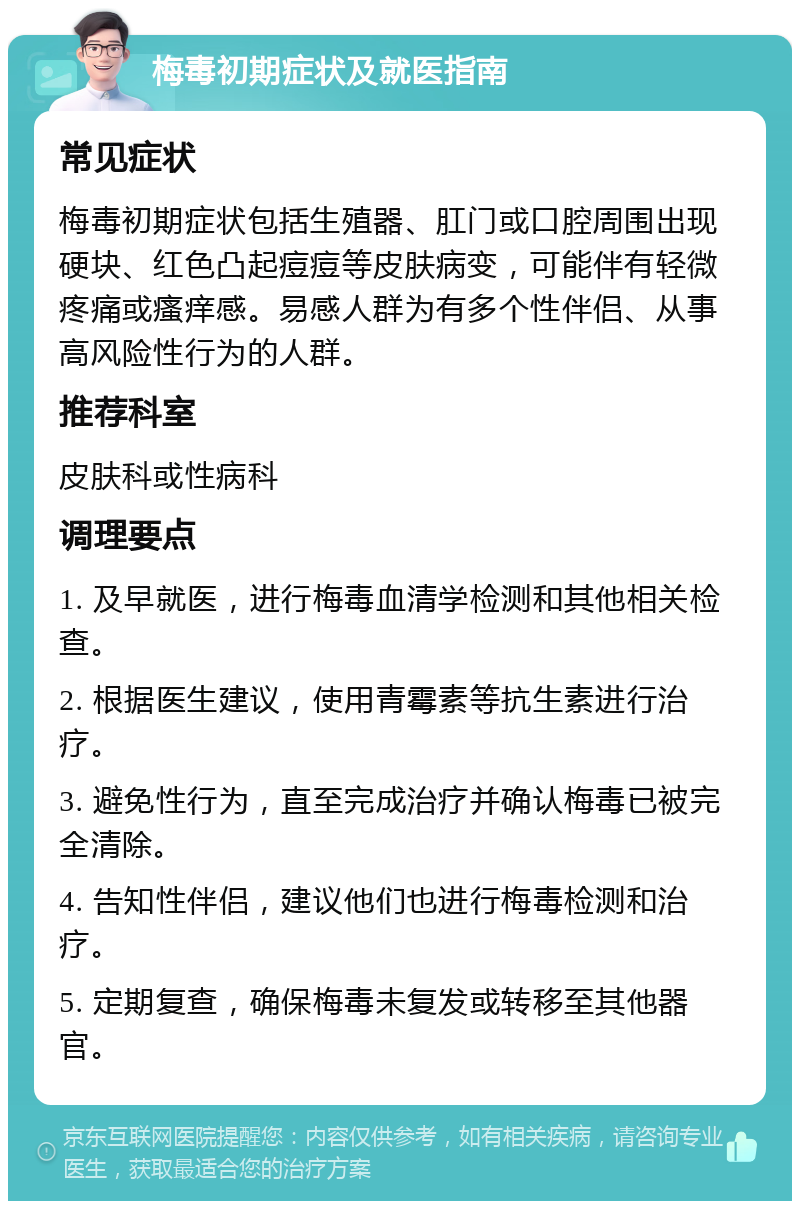 梅毒初期症状及就医指南 常见症状 梅毒初期症状包括生殖器、肛门或口腔周围出现硬块、红色凸起痘痘等皮肤病变，可能伴有轻微疼痛或瘙痒感。易感人群为有多个性伴侣、从事高风险性行为的人群。 推荐科室 皮肤科或性病科 调理要点 1. 及早就医，进行梅毒血清学检测和其他相关检查。 2. 根据医生建议，使用青霉素等抗生素进行治疗。 3. 避免性行为，直至完成治疗并确认梅毒已被完全清除。 4. 告知性伴侣，建议他们也进行梅毒检测和治疗。 5. 定期复查，确保梅毒未复发或转移至其他器官。