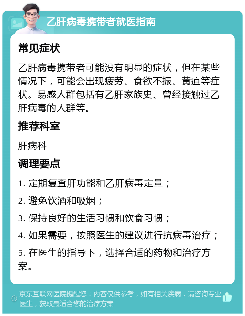 乙肝病毒携带者就医指南 常见症状 乙肝病毒携带者可能没有明显的症状，但在某些情况下，可能会出现疲劳、食欲不振、黄疸等症状。易感人群包括有乙肝家族史、曾经接触过乙肝病毒的人群等。 推荐科室 肝病科 调理要点 1. 定期复查肝功能和乙肝病毒定量； 2. 避免饮酒和吸烟； 3. 保持良好的生活习惯和饮食习惯； 4. 如果需要，按照医生的建议进行抗病毒治疗； 5. 在医生的指导下，选择合适的药物和治疗方案。