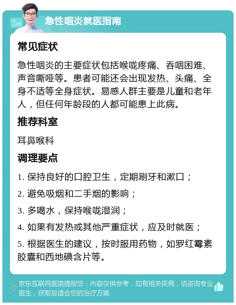 急性咽炎就医指南 常见症状 急性咽炎的主要症状包括喉咙疼痛、吞咽困难、声音嘶哑等。患者可能还会出现发热、头痛、全身不适等全身症状。易感人群主要是儿童和老年人，但任何年龄段的人都可能患上此病。 推荐科室 耳鼻喉科 调理要点 1. 保持良好的口腔卫生，定期刷牙和漱口； 2. 避免吸烟和二手烟的影响； 3. 多喝水，保持喉咙湿润； 4. 如果有发热或其他严重症状，应及时就医； 5. 根据医生的建议，按时服用药物，如罗红霉素胶囊和西地碘含片等。