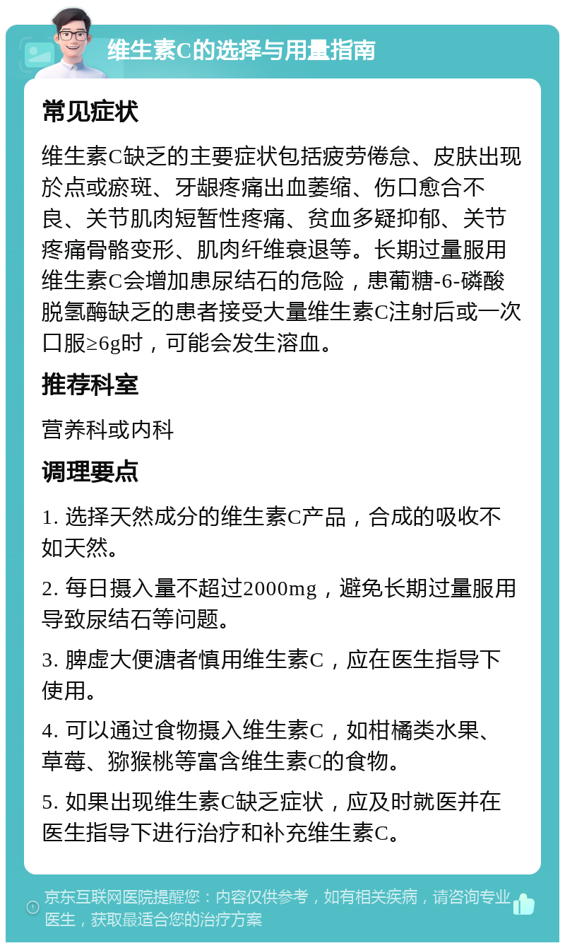 维生素C的选择与用量指南 常见症状 维生素C缺乏的主要症状包括疲劳倦怠、皮肤出现於点或瘀斑、牙龈疼痛出血萎缩、伤口愈合不良、关节肌肉短暂性疼痛、贫血多疑抑郁、关节疼痛骨骼变形、肌肉纤维衰退等。长期过量服用维生素C会增加患尿结石的危险，患葡糖-6-磷酸脱氢酶缺乏的患者接受大量维生素C注射后或一次口服≥6g时，可能会发生溶血。 推荐科室 营养科或内科 调理要点 1. 选择天然成分的维生素C产品，合成的吸收不如天然。 2. 每日摄入量不超过2000mg，避免长期过量服用导致尿结石等问题。 3. 脾虚大便溏者慎用维生素C，应在医生指导下使用。 4. 可以通过食物摄入维生素C，如柑橘类水果、草莓、猕猴桃等富含维生素C的食物。 5. 如果出现维生素C缺乏症状，应及时就医并在医生指导下进行治疗和补充维生素C。