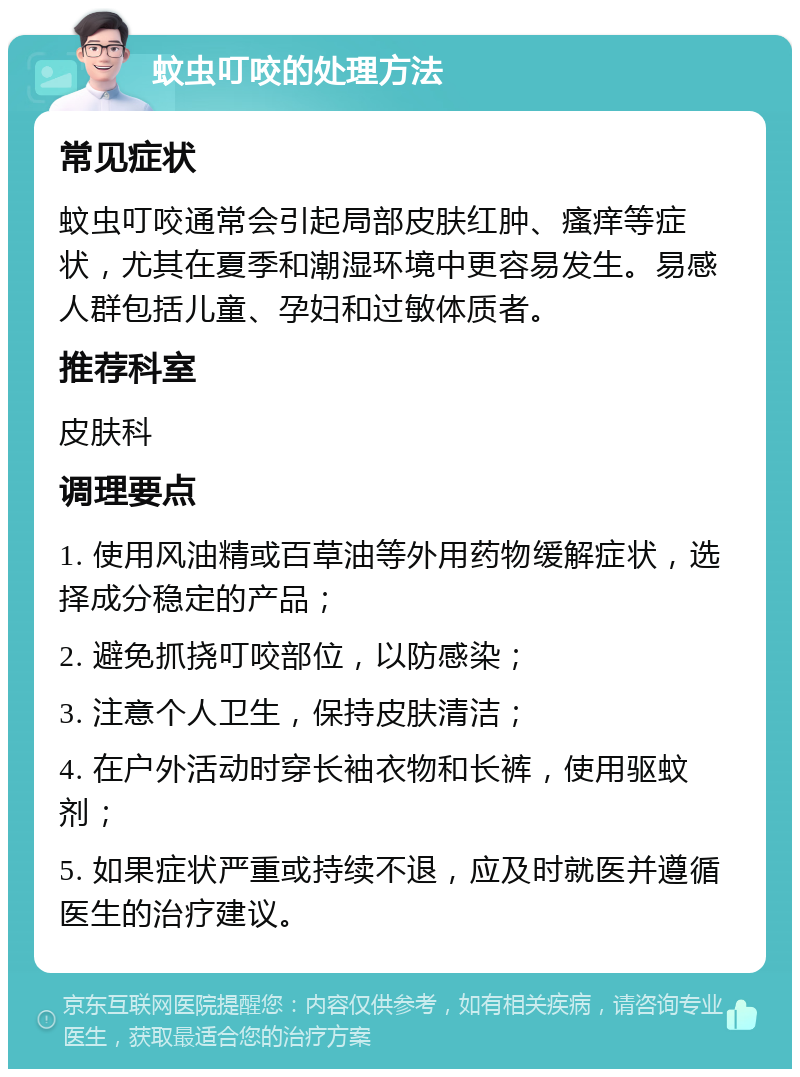 蚊虫叮咬的处理方法 常见症状 蚊虫叮咬通常会引起局部皮肤红肿、瘙痒等症状，尤其在夏季和潮湿环境中更容易发生。易感人群包括儿童、孕妇和过敏体质者。 推荐科室 皮肤科 调理要点 1. 使用风油精或百草油等外用药物缓解症状，选择成分稳定的产品； 2. 避免抓挠叮咬部位，以防感染； 3. 注意个人卫生，保持皮肤清洁； 4. 在户外活动时穿长袖衣物和长裤，使用驱蚊剂； 5. 如果症状严重或持续不退，应及时就医并遵循医生的治疗建议。