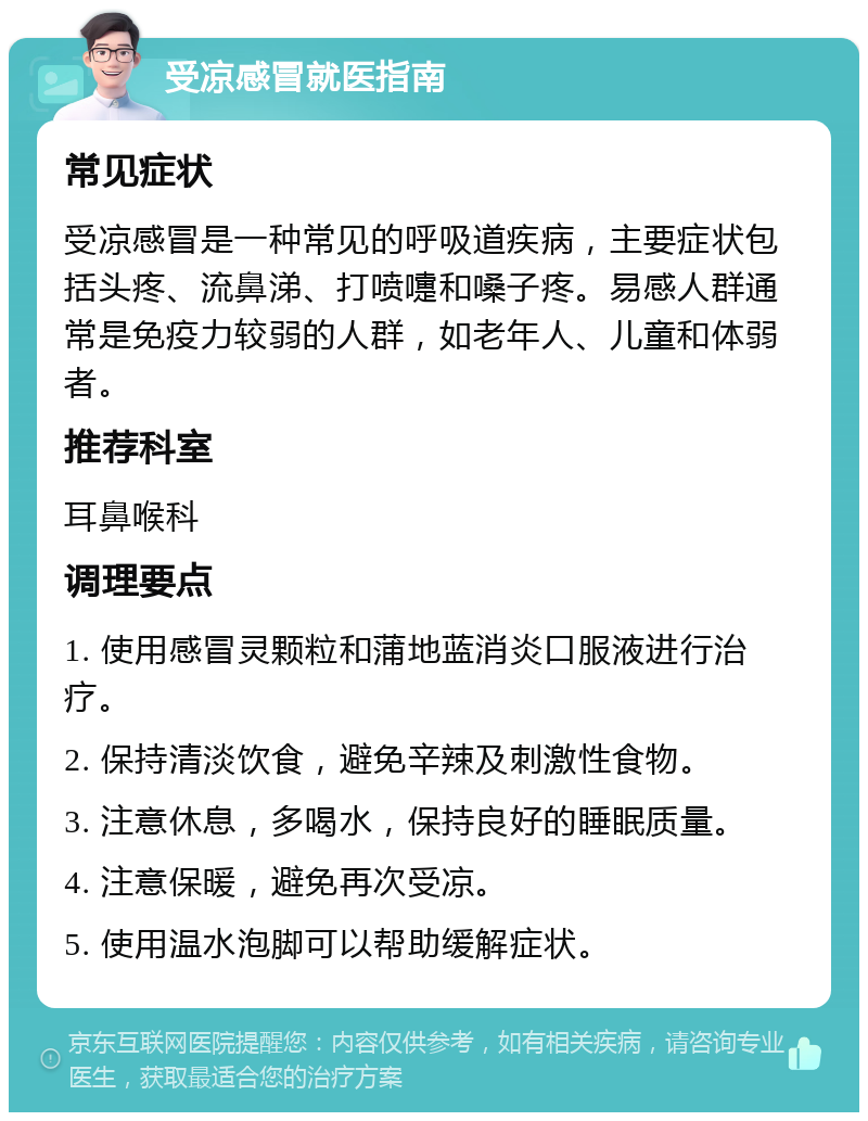 受凉感冒就医指南 常见症状 受凉感冒是一种常见的呼吸道疾病，主要症状包括头疼、流鼻涕、打喷嚏和嗓子疼。易感人群通常是免疫力较弱的人群，如老年人、儿童和体弱者。 推荐科室 耳鼻喉科 调理要点 1. 使用感冒灵颗粒和蒲地蓝消炎口服液进行治疗。 2. 保持清淡饮食，避免辛辣及刺激性食物。 3. 注意休息，多喝水，保持良好的睡眠质量。 4. 注意保暖，避免再次受凉。 5. 使用温水泡脚可以帮助缓解症状。