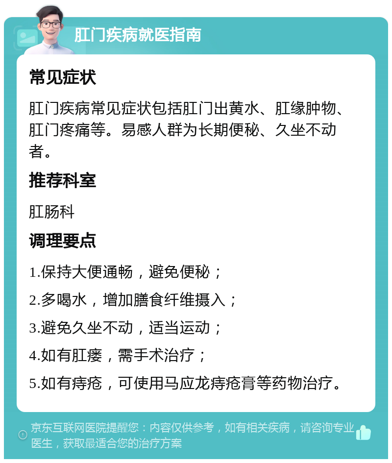 肛门疾病就医指南 常见症状 肛门疾病常见症状包括肛门出黄水、肛缘肿物、肛门疼痛等。易感人群为长期便秘、久坐不动者。 推荐科室 肛肠科 调理要点 1.保持大便通畅，避免便秘； 2.多喝水，增加膳食纤维摄入； 3.避免久坐不动，适当运动； 4.如有肛瘘，需手术治疗； 5.如有痔疮，可使用马应龙痔疮膏等药物治疗。