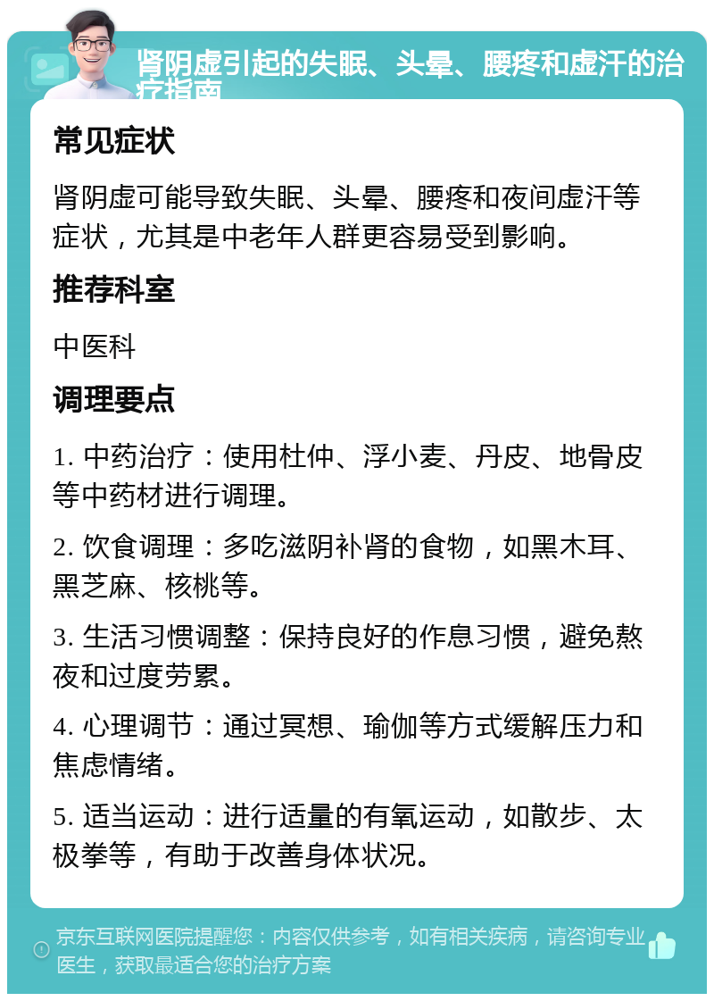 肾阴虚引起的失眠、头晕、腰疼和虚汗的治疗指南 常见症状 肾阴虚可能导致失眠、头晕、腰疼和夜间虚汗等症状，尤其是中老年人群更容易受到影响。 推荐科室 中医科 调理要点 1. 中药治疗：使用杜仲、浮小麦、丹皮、地骨皮等中药材进行调理。 2. 饮食调理：多吃滋阴补肾的食物，如黑木耳、黑芝麻、核桃等。 3. 生活习惯调整：保持良好的作息习惯，避免熬夜和过度劳累。 4. 心理调节：通过冥想、瑜伽等方式缓解压力和焦虑情绪。 5. 适当运动：进行适量的有氧运动，如散步、太极拳等，有助于改善身体状况。