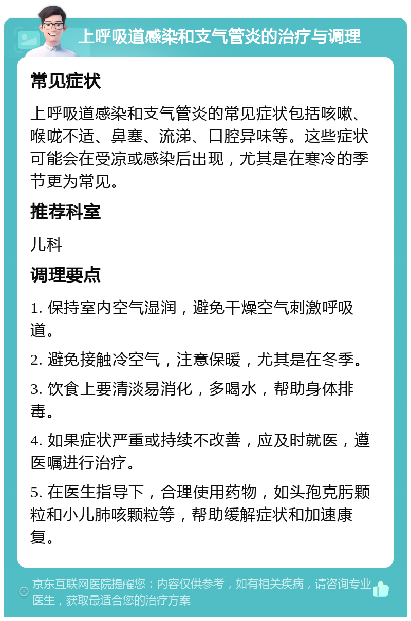 上呼吸道感染和支气管炎的治疗与调理 常见症状 上呼吸道感染和支气管炎的常见症状包括咳嗽、喉咙不适、鼻塞、流涕、口腔异味等。这些症状可能会在受凉或感染后出现，尤其是在寒冷的季节更为常见。 推荐科室 儿科 调理要点 1. 保持室内空气湿润，避免干燥空气刺激呼吸道。 2. 避免接触冷空气，注意保暖，尤其是在冬季。 3. 饮食上要清淡易消化，多喝水，帮助身体排毒。 4. 如果症状严重或持续不改善，应及时就医，遵医嘱进行治疗。 5. 在医生指导下，合理使用药物，如头孢克肟颗粒和小儿肺咳颗粒等，帮助缓解症状和加速康复。