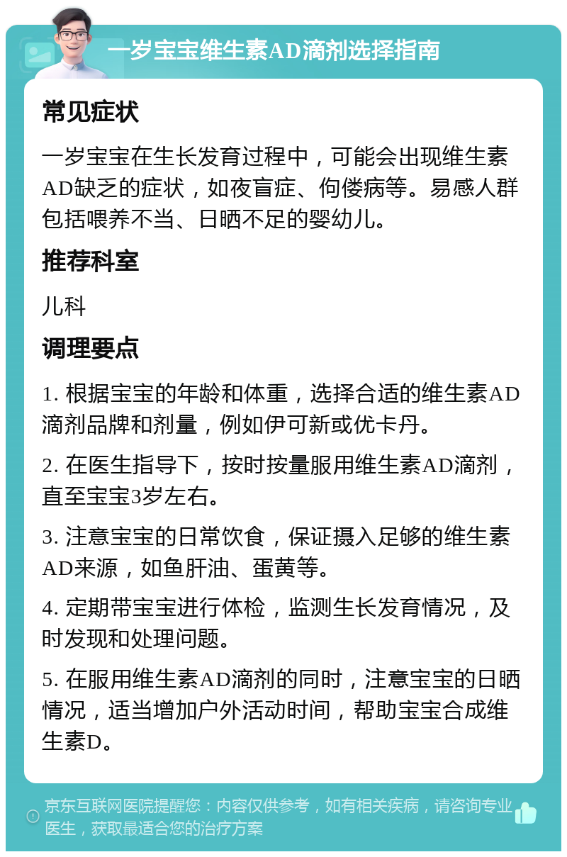 一岁宝宝维生素AD滴剂选择指南 常见症状 一岁宝宝在生长发育过程中，可能会出现维生素AD缺乏的症状，如夜盲症、佝偻病等。易感人群包括喂养不当、日晒不足的婴幼儿。 推荐科室 儿科 调理要点 1. 根据宝宝的年龄和体重，选择合适的维生素AD滴剂品牌和剂量，例如伊可新或优卡丹。 2. 在医生指导下，按时按量服用维生素AD滴剂，直至宝宝3岁左右。 3. 注意宝宝的日常饮食，保证摄入足够的维生素AD来源，如鱼肝油、蛋黄等。 4. 定期带宝宝进行体检，监测生长发育情况，及时发现和处理问题。 5. 在服用维生素AD滴剂的同时，注意宝宝的日晒情况，适当增加户外活动时间，帮助宝宝合成维生素D。