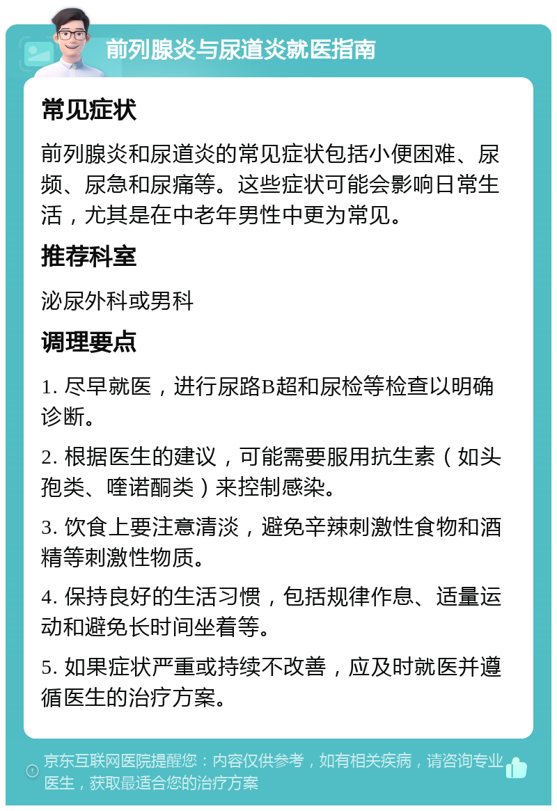 前列腺炎与尿道炎就医指南 常见症状 前列腺炎和尿道炎的常见症状包括小便困难、尿频、尿急和尿痛等。这些症状可能会影响日常生活，尤其是在中老年男性中更为常见。 推荐科室 泌尿外科或男科 调理要点 1. 尽早就医，进行尿路B超和尿检等检查以明确诊断。 2. 根据医生的建议，可能需要服用抗生素（如头孢类、喹诺酮类）来控制感染。 3. 饮食上要注意清淡，避免辛辣刺激性食物和酒精等刺激性物质。 4. 保持良好的生活习惯，包括规律作息、适量运动和避免长时间坐着等。 5. 如果症状严重或持续不改善，应及时就医并遵循医生的治疗方案。