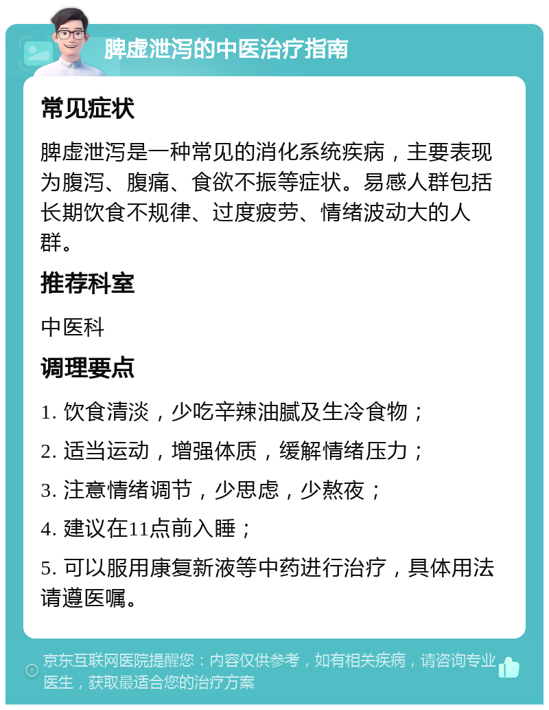 脾虚泄泻的中医治疗指南 常见症状 脾虚泄泻是一种常见的消化系统疾病，主要表现为腹泻、腹痛、食欲不振等症状。易感人群包括长期饮食不规律、过度疲劳、情绪波动大的人群。 推荐科室 中医科 调理要点 1. 饮食清淡，少吃辛辣油腻及生冷食物； 2. 适当运动，增强体质，缓解情绪压力； 3. 注意情绪调节，少思虑，少熬夜； 4. 建议在11点前入睡； 5. 可以服用康复新液等中药进行治疗，具体用法请遵医嘱。