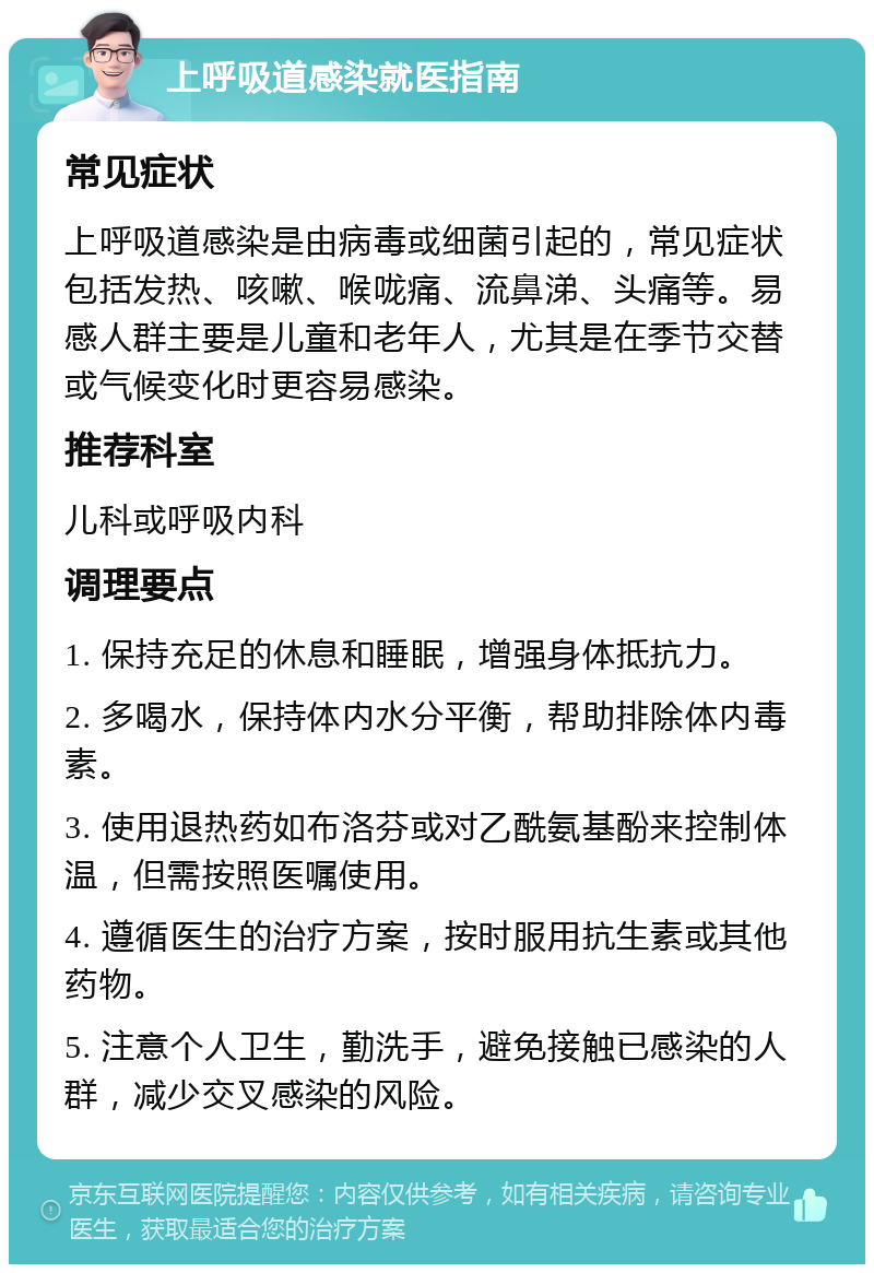 上呼吸道感染就医指南 常见症状 上呼吸道感染是由病毒或细菌引起的，常见症状包括发热、咳嗽、喉咙痛、流鼻涕、头痛等。易感人群主要是儿童和老年人，尤其是在季节交替或气候变化时更容易感染。 推荐科室 儿科或呼吸内科 调理要点 1. 保持充足的休息和睡眠，增强身体抵抗力。 2. 多喝水，保持体内水分平衡，帮助排除体内毒素。 3. 使用退热药如布洛芬或对乙酰氨基酚来控制体温，但需按照医嘱使用。 4. 遵循医生的治疗方案，按时服用抗生素或其他药物。 5. 注意个人卫生，勤洗手，避免接触已感染的人群，减少交叉感染的风险。