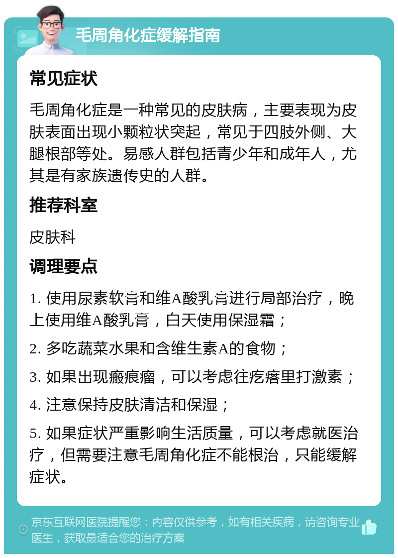 毛周角化症缓解指南 常见症状 毛周角化症是一种常见的皮肤病，主要表现为皮肤表面出现小颗粒状突起，常见于四肢外侧、大腿根部等处。易感人群包括青少年和成年人，尤其是有家族遗传史的人群。 推荐科室 皮肤科 调理要点 1. 使用尿素软膏和维A酸乳膏进行局部治疗，晚上使用维A酸乳膏，白天使用保湿霜； 2. 多吃蔬菜水果和含维生素A的食物； 3. 如果出现瘢痕瘤，可以考虑往疙瘩里打激素； 4. 注意保持皮肤清洁和保湿； 5. 如果症状严重影响生活质量，可以考虑就医治疗，但需要注意毛周角化症不能根治，只能缓解症状。