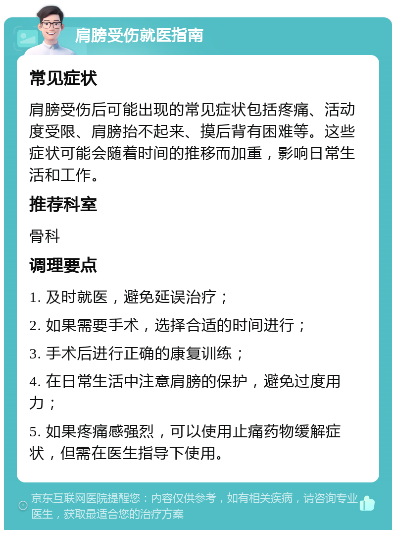 肩膀受伤就医指南 常见症状 肩膀受伤后可能出现的常见症状包括疼痛、活动度受限、肩膀抬不起来、摸后背有困难等。这些症状可能会随着时间的推移而加重，影响日常生活和工作。 推荐科室 骨科 调理要点 1. 及时就医，避免延误治疗； 2. 如果需要手术，选择合适的时间进行； 3. 手术后进行正确的康复训练； 4. 在日常生活中注意肩膀的保护，避免过度用力； 5. 如果疼痛感强烈，可以使用止痛药物缓解症状，但需在医生指导下使用。