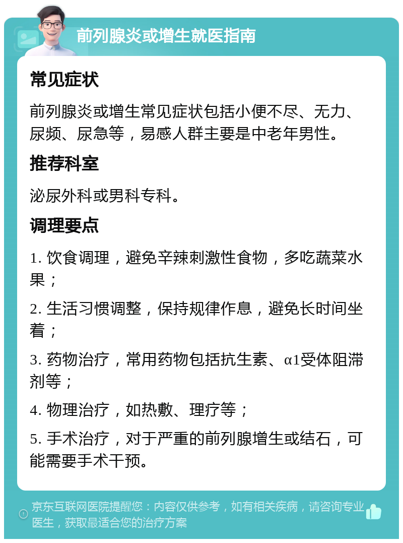 前列腺炎或增生就医指南 常见症状 前列腺炎或增生常见症状包括小便不尽、无力、尿频、尿急等，易感人群主要是中老年男性。 推荐科室 泌尿外科或男科专科。 调理要点 1. 饮食调理，避免辛辣刺激性食物，多吃蔬菜水果； 2. 生活习惯调整，保持规律作息，避免长时间坐着； 3. 药物治疗，常用药物包括抗生素、α1受体阻滞剂等； 4. 物理治疗，如热敷、理疗等； 5. 手术治疗，对于严重的前列腺增生或结石，可能需要手术干预。