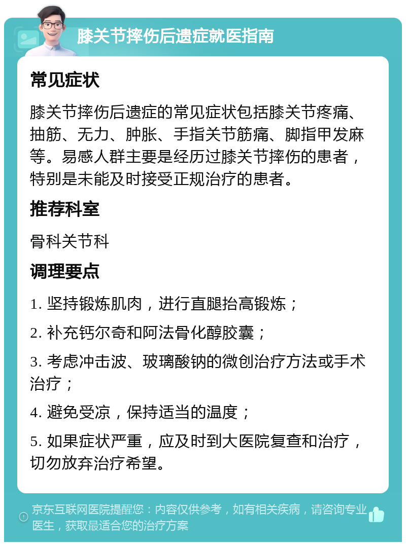 膝关节摔伤后遗症就医指南 常见症状 膝关节摔伤后遗症的常见症状包括膝关节疼痛、抽筋、无力、肿胀、手指关节筋痛、脚指甲发麻等。易感人群主要是经历过膝关节摔伤的患者，特别是未能及时接受正规治疗的患者。 推荐科室 骨科关节科 调理要点 1. 坚持锻炼肌肉，进行直腿抬高锻炼； 2. 补充钙尔奇和阿法骨化醇胶囊； 3. 考虑冲击波、玻璃酸钠的微创治疗方法或手术治疗； 4. 避免受凉，保持适当的温度； 5. 如果症状严重，应及时到大医院复查和治疗，切勿放弃治疗希望。