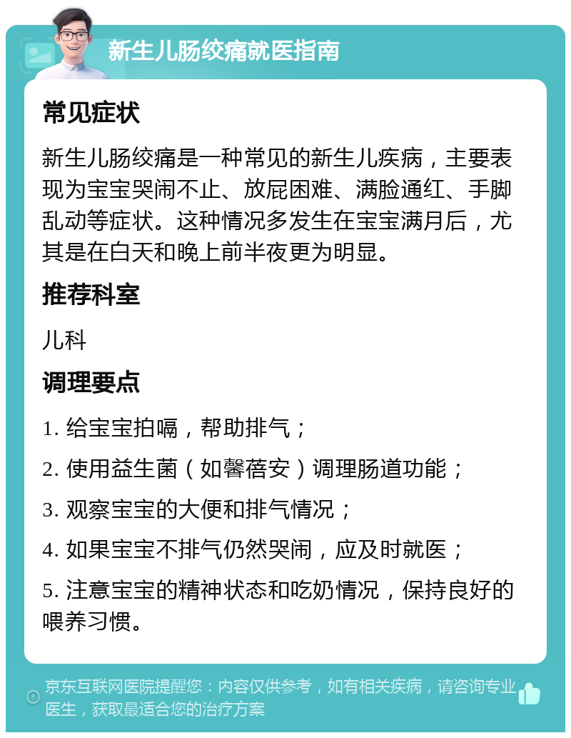 新生儿肠绞痛就医指南 常见症状 新生儿肠绞痛是一种常见的新生儿疾病，主要表现为宝宝哭闹不止、放屁困难、满脸通红、手脚乱动等症状。这种情况多发生在宝宝满月后，尤其是在白天和晚上前半夜更为明显。 推荐科室 儿科 调理要点 1. 给宝宝拍嗝，帮助排气； 2. 使用益生菌（如馨蓓安）调理肠道功能； 3. 观察宝宝的大便和排气情况； 4. 如果宝宝不排气仍然哭闹，应及时就医； 5. 注意宝宝的精神状态和吃奶情况，保持良好的喂养习惯。