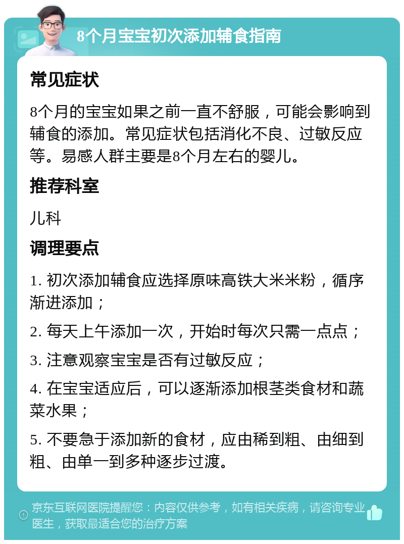 8个月宝宝初次添加辅食指南 常见症状 8个月的宝宝如果之前一直不舒服，可能会影响到辅食的添加。常见症状包括消化不良、过敏反应等。易感人群主要是8个月左右的婴儿。 推荐科室 儿科 调理要点 1. 初次添加辅食应选择原味高铁大米米粉，循序渐进添加； 2. 每天上午添加一次，开始时每次只需一点点； 3. 注意观察宝宝是否有过敏反应； 4. 在宝宝适应后，可以逐渐添加根茎类食材和蔬菜水果； 5. 不要急于添加新的食材，应由稀到粗、由细到粗、由单一到多种逐步过渡。