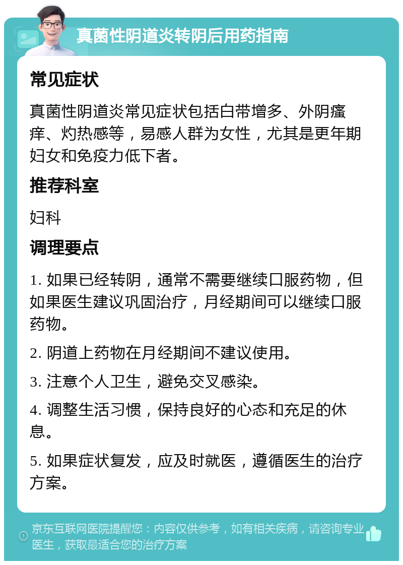 真菌性阴道炎转阴后用药指南 常见症状 真菌性阴道炎常见症状包括白带增多、外阴瘙痒、灼热感等，易感人群为女性，尤其是更年期妇女和免疫力低下者。 推荐科室 妇科 调理要点 1. 如果已经转阴，通常不需要继续口服药物，但如果医生建议巩固治疗，月经期间可以继续口服药物。 2. 阴道上药物在月经期间不建议使用。 3. 注意个人卫生，避免交叉感染。 4. 调整生活习惯，保持良好的心态和充足的休息。 5. 如果症状复发，应及时就医，遵循医生的治疗方案。