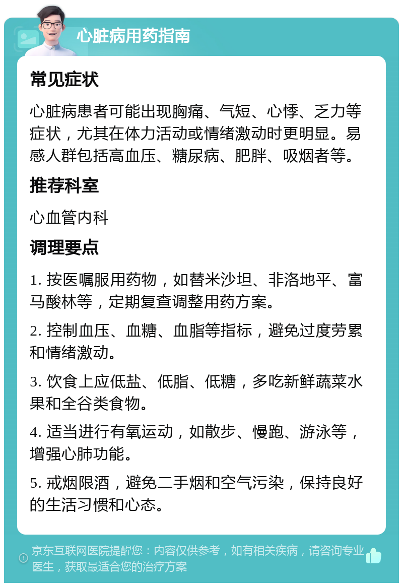 心脏病用药指南 常见症状 心脏病患者可能出现胸痛、气短、心悸、乏力等症状，尤其在体力活动或情绪激动时更明显。易感人群包括高血压、糖尿病、肥胖、吸烟者等。 推荐科室 心血管内科 调理要点 1. 按医嘱服用药物，如替米沙坦、非洛地平、富马酸林等，定期复查调整用药方案。 2. 控制血压、血糖、血脂等指标，避免过度劳累和情绪激动。 3. 饮食上应低盐、低脂、低糖，多吃新鲜蔬菜水果和全谷类食物。 4. 适当进行有氧运动，如散步、慢跑、游泳等，增强心肺功能。 5. 戒烟限酒，避免二手烟和空气污染，保持良好的生活习惯和心态。