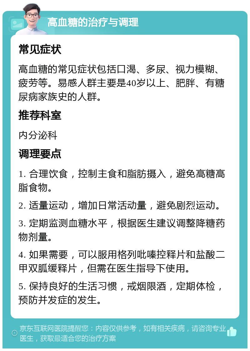 高血糖的治疗与调理 常见症状 高血糖的常见症状包括口渴、多尿、视力模糊、疲劳等。易感人群主要是40岁以上、肥胖、有糖尿病家族史的人群。 推荐科室 内分泌科 调理要点 1. 合理饮食，控制主食和脂肪摄入，避免高糖高脂食物。 2. 适量运动，增加日常活动量，避免剧烈运动。 3. 定期监测血糖水平，根据医生建议调整降糖药物剂量。 4. 如果需要，可以服用格列吡嗪控释片和盐酸二甲双胍缓释片，但需在医生指导下使用。 5. 保持良好的生活习惯，戒烟限酒，定期体检，预防并发症的发生。