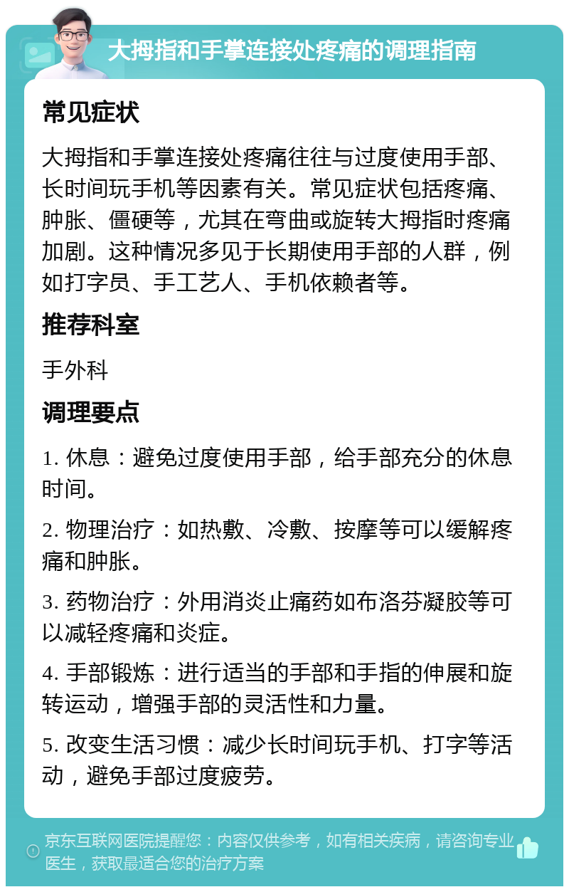 大拇指和手掌连接处疼痛的调理指南 常见症状 大拇指和手掌连接处疼痛往往与过度使用手部、长时间玩手机等因素有关。常见症状包括疼痛、肿胀、僵硬等，尤其在弯曲或旋转大拇指时疼痛加剧。这种情况多见于长期使用手部的人群，例如打字员、手工艺人、手机依赖者等。 推荐科室 手外科 调理要点 1. 休息：避免过度使用手部，给手部充分的休息时间。 2. 物理治疗：如热敷、冷敷、按摩等可以缓解疼痛和肿胀。 3. 药物治疗：外用消炎止痛药如布洛芬凝胶等可以减轻疼痛和炎症。 4. 手部锻炼：进行适当的手部和手指的伸展和旋转运动，增强手部的灵活性和力量。 5. 改变生活习惯：减少长时间玩手机、打字等活动，避免手部过度疲劳。