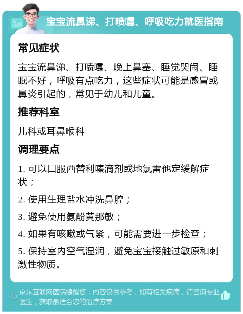 宝宝流鼻涕、打喷嚏、呼吸吃力就医指南 常见症状 宝宝流鼻涕、打喷嚏、晚上鼻塞、睡觉哭闹、睡眠不好，呼吸有点吃力，这些症状可能是感冒或鼻炎引起的，常见于幼儿和儿童。 推荐科室 儿科或耳鼻喉科 调理要点 1. 可以口服西替利嗪滴剂或地氯雷他定缓解症状； 2. 使用生理盐水冲洗鼻腔； 3. 避免使用氨酚黄那敏； 4. 如果有咳嗽或气紧，可能需要进一步检查； 5. 保持室内空气湿润，避免宝宝接触过敏原和刺激性物质。