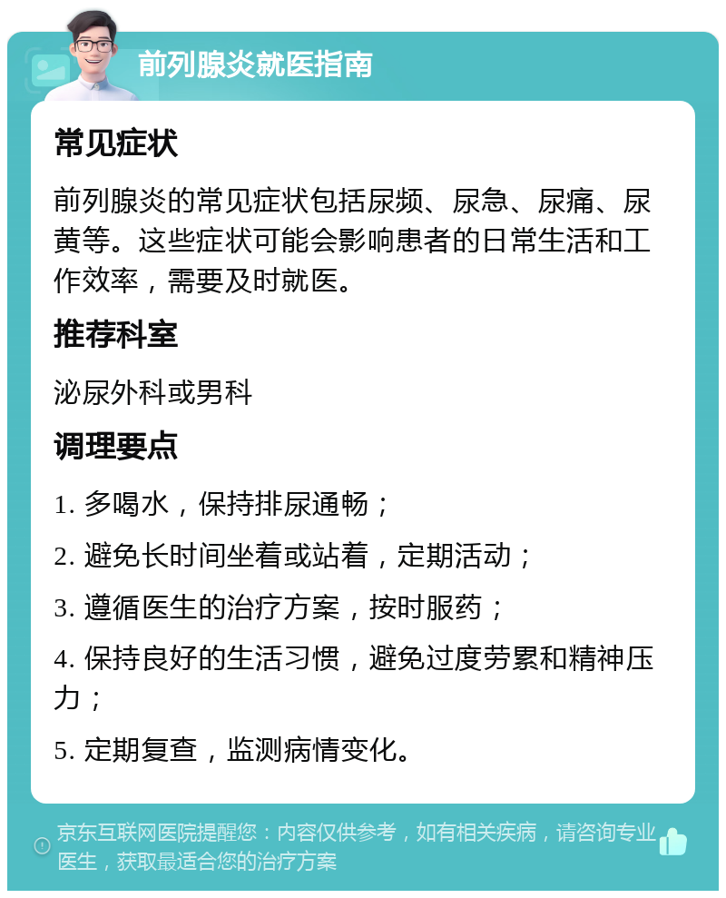 前列腺炎就医指南 常见症状 前列腺炎的常见症状包括尿频、尿急、尿痛、尿黄等。这些症状可能会影响患者的日常生活和工作效率，需要及时就医。 推荐科室 泌尿外科或男科 调理要点 1. 多喝水，保持排尿通畅； 2. 避免长时间坐着或站着，定期活动； 3. 遵循医生的治疗方案，按时服药； 4. 保持良好的生活习惯，避免过度劳累和精神压力； 5. 定期复查，监测病情变化。