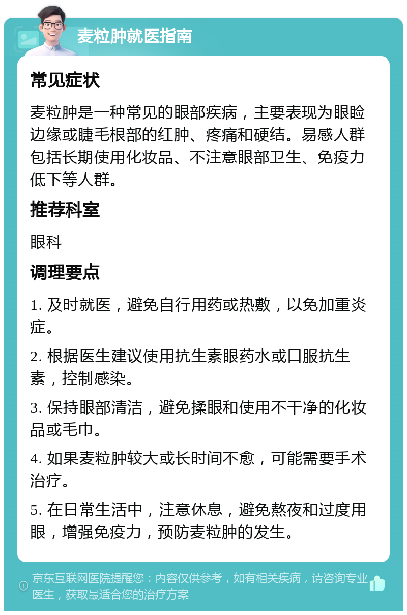 麦粒肿就医指南 常见症状 麦粒肿是一种常见的眼部疾病，主要表现为眼睑边缘或睫毛根部的红肿、疼痛和硬结。易感人群包括长期使用化妆品、不注意眼部卫生、免疫力低下等人群。 推荐科室 眼科 调理要点 1. 及时就医，避免自行用药或热敷，以免加重炎症。 2. 根据医生建议使用抗生素眼药水或口服抗生素，控制感染。 3. 保持眼部清洁，避免揉眼和使用不干净的化妆品或毛巾。 4. 如果麦粒肿较大或长时间不愈，可能需要手术治疗。 5. 在日常生活中，注意休息，避免熬夜和过度用眼，增强免疫力，预防麦粒肿的发生。