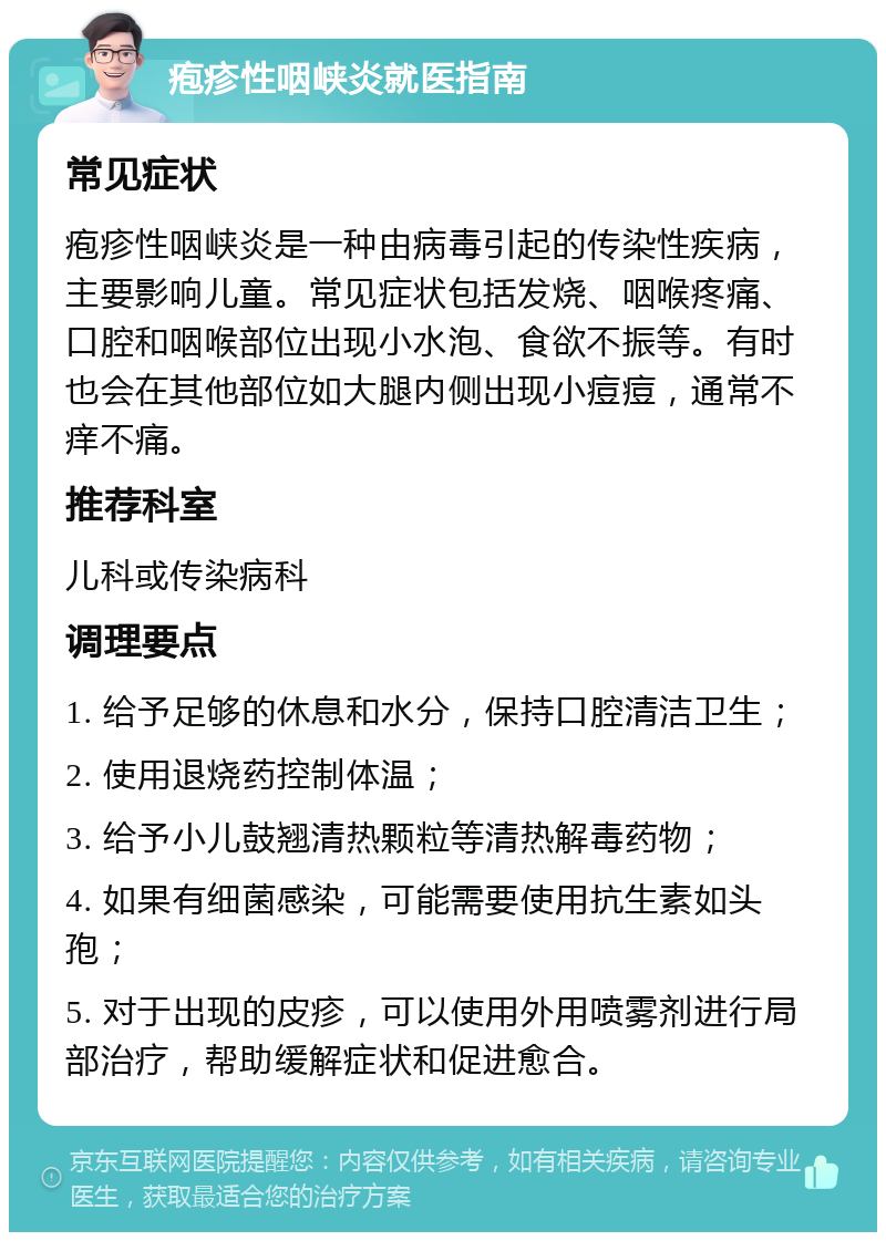 疱疹性咽峡炎就医指南 常见症状 疱疹性咽峡炎是一种由病毒引起的传染性疾病，主要影响儿童。常见症状包括发烧、咽喉疼痛、口腔和咽喉部位出现小水泡、食欲不振等。有时也会在其他部位如大腿内侧出现小痘痘，通常不痒不痛。 推荐科室 儿科或传染病科 调理要点 1. 给予足够的休息和水分，保持口腔清洁卫生； 2. 使用退烧药控制体温； 3. 给予小儿鼓翘清热颗粒等清热解毒药物； 4. 如果有细菌感染，可能需要使用抗生素如头孢； 5. 对于出现的皮疹，可以使用外用喷雾剂进行局部治疗，帮助缓解症状和促进愈合。