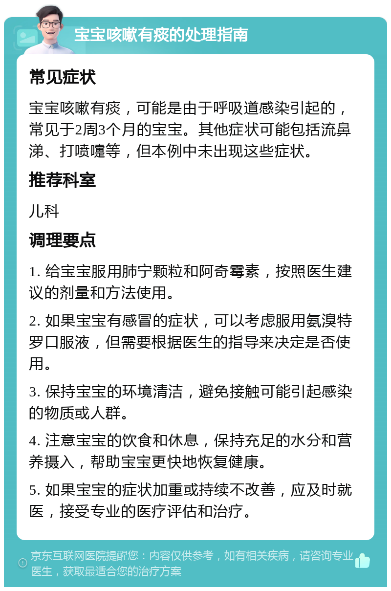 宝宝咳嗽有痰的处理指南 常见症状 宝宝咳嗽有痰，可能是由于呼吸道感染引起的，常见于2周3个月的宝宝。其他症状可能包括流鼻涕、打喷嚏等，但本例中未出现这些症状。 推荐科室 儿科 调理要点 1. 给宝宝服用肺宁颗粒和阿奇霉素，按照医生建议的剂量和方法使用。 2. 如果宝宝有感冒的症状，可以考虑服用氨溴特罗口服液，但需要根据医生的指导来决定是否使用。 3. 保持宝宝的环境清洁，避免接触可能引起感染的物质或人群。 4. 注意宝宝的饮食和休息，保持充足的水分和营养摄入，帮助宝宝更快地恢复健康。 5. 如果宝宝的症状加重或持续不改善，应及时就医，接受专业的医疗评估和治疗。