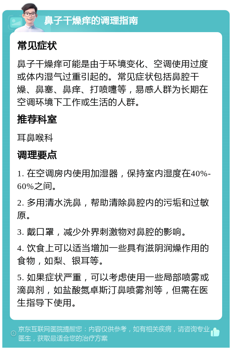 鼻子干燥痒的调理指南 常见症状 鼻子干燥痒可能是由于环境变化、空调使用过度或体内湿气过重引起的。常见症状包括鼻腔干燥、鼻塞、鼻痒、打喷嚏等，易感人群为长期在空调环境下工作或生活的人群。 推荐科室 耳鼻喉科 调理要点 1. 在空调房内使用加湿器，保持室内湿度在40%-60%之间。 2. 多用清水洗鼻，帮助清除鼻腔内的污垢和过敏原。 3. 戴口罩，减少外界刺激物对鼻腔的影响。 4. 饮食上可以适当增加一些具有滋阴润燥作用的食物，如梨、银耳等。 5. 如果症状严重，可以考虑使用一些局部喷雾或滴鼻剂，如盐酸氮卓斯汀鼻喷雾剂等，但需在医生指导下使用。