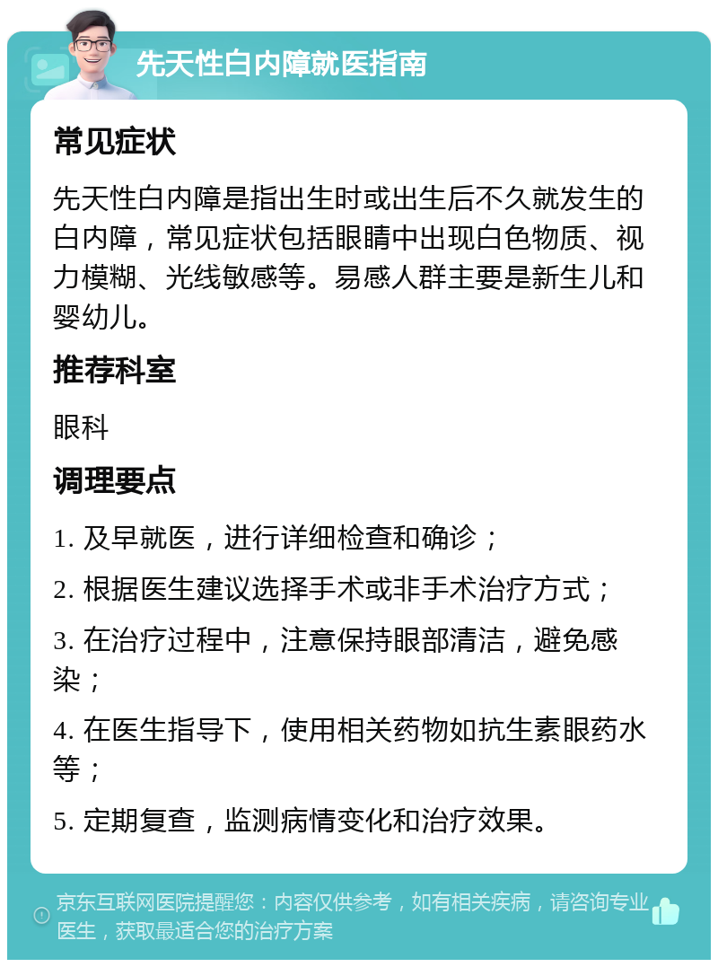 先天性白内障就医指南 常见症状 先天性白内障是指出生时或出生后不久就发生的白内障，常见症状包括眼睛中出现白色物质、视力模糊、光线敏感等。易感人群主要是新生儿和婴幼儿。 推荐科室 眼科 调理要点 1. 及早就医，进行详细检查和确诊； 2. 根据医生建议选择手术或非手术治疗方式； 3. 在治疗过程中，注意保持眼部清洁，避免感染； 4. 在医生指导下，使用相关药物如抗生素眼药水等； 5. 定期复查，监测病情变化和治疗效果。