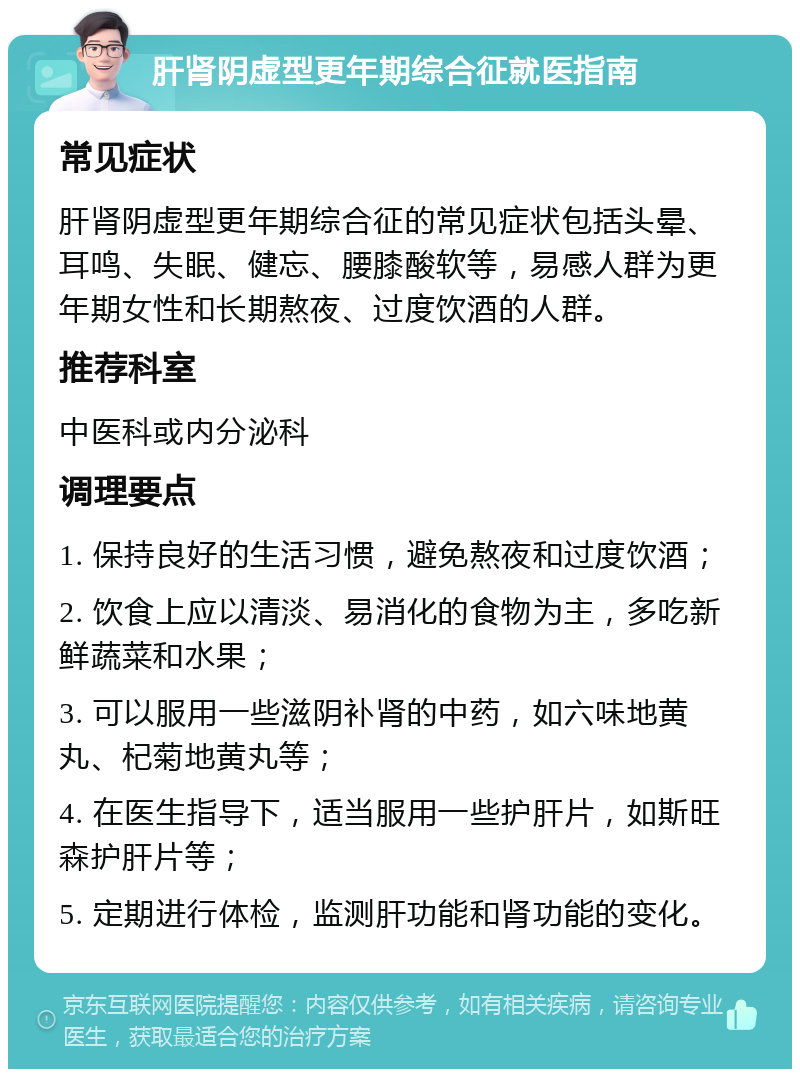 肝肾阴虚型更年期综合征就医指南 常见症状 肝肾阴虚型更年期综合征的常见症状包括头晕、耳鸣、失眠、健忘、腰膝酸软等，易感人群为更年期女性和长期熬夜、过度饮酒的人群。 推荐科室 中医科或内分泌科 调理要点 1. 保持良好的生活习惯，避免熬夜和过度饮酒； 2. 饮食上应以清淡、易消化的食物为主，多吃新鲜蔬菜和水果； 3. 可以服用一些滋阴补肾的中药，如六味地黄丸、杞菊地黄丸等； 4. 在医生指导下，适当服用一些护肝片，如斯旺森护肝片等； 5. 定期进行体检，监测肝功能和肾功能的变化。