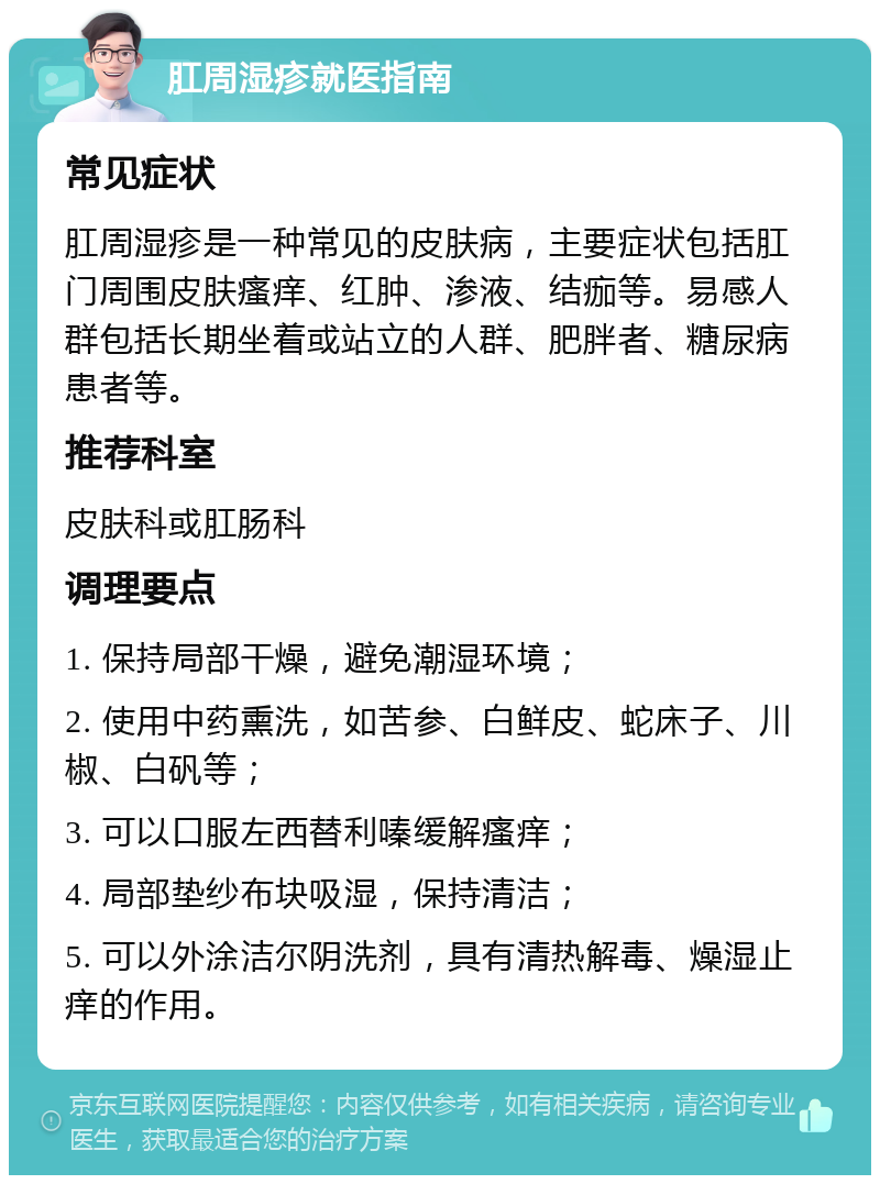 肛周湿疹就医指南 常见症状 肛周湿疹是一种常见的皮肤病，主要症状包括肛门周围皮肤瘙痒、红肿、渗液、结痂等。易感人群包括长期坐着或站立的人群、肥胖者、糖尿病患者等。 推荐科室 皮肤科或肛肠科 调理要点 1. 保持局部干燥，避免潮湿环境； 2. 使用中药熏洗，如苦参、白鲜皮、蛇床子、川椒、白矾等； 3. 可以口服左西替利嗪缓解瘙痒； 4. 局部垫纱布块吸湿，保持清洁； 5. 可以外涂洁尔阴洗剂，具有清热解毒、燥湿止痒的作用。