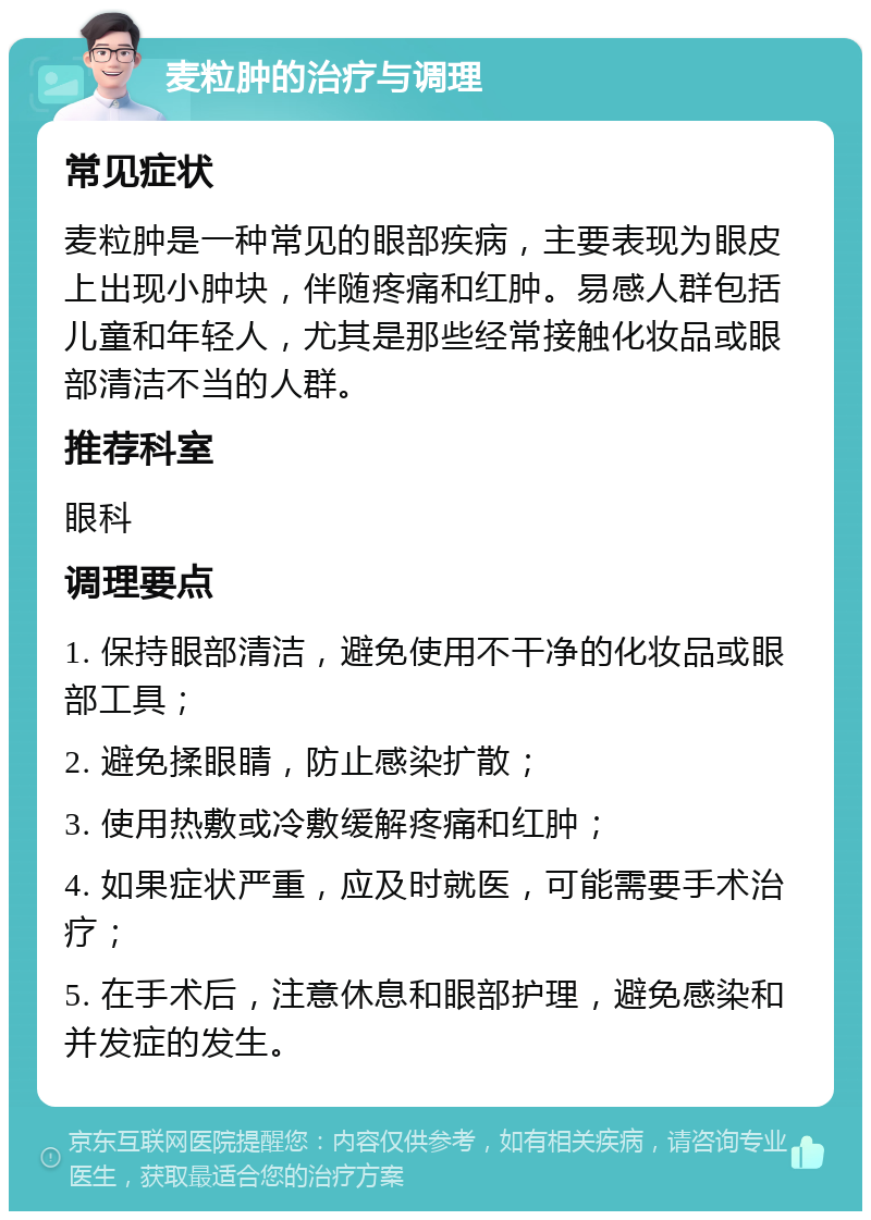 麦粒肿的治疗与调理 常见症状 麦粒肿是一种常见的眼部疾病，主要表现为眼皮上出现小肿块，伴随疼痛和红肿。易感人群包括儿童和年轻人，尤其是那些经常接触化妆品或眼部清洁不当的人群。 推荐科室 眼科 调理要点 1. 保持眼部清洁，避免使用不干净的化妆品或眼部工具； 2. 避免揉眼睛，防止感染扩散； 3. 使用热敷或冷敷缓解疼痛和红肿； 4. 如果症状严重，应及时就医，可能需要手术治疗； 5. 在手术后，注意休息和眼部护理，避免感染和并发症的发生。