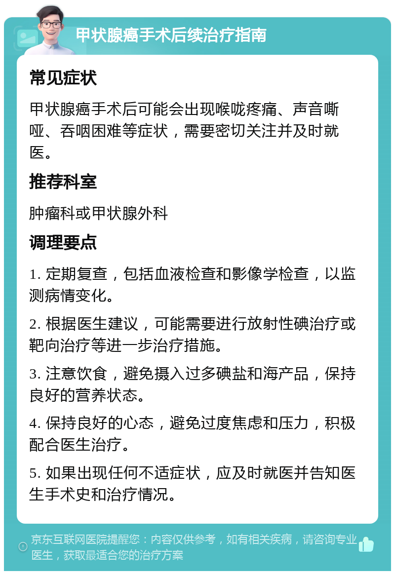 甲状腺癌手术后续治疗指南 常见症状 甲状腺癌手术后可能会出现喉咙疼痛、声音嘶哑、吞咽困难等症状，需要密切关注并及时就医。 推荐科室 肿瘤科或甲状腺外科 调理要点 1. 定期复查，包括血液检查和影像学检查，以监测病情变化。 2. 根据医生建议，可能需要进行放射性碘治疗或靶向治疗等进一步治疗措施。 3. 注意饮食，避免摄入过多碘盐和海产品，保持良好的营养状态。 4. 保持良好的心态，避免过度焦虑和压力，积极配合医生治疗。 5. 如果出现任何不适症状，应及时就医并告知医生手术史和治疗情况。